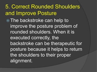 5. Correct Rounded Shoulders
and Improve Posture
 The backstroke can help to
improve the posture problem of
rounded shoulders. When it is
executed correctly, the
backstroke can be therapeutic for
posture because it helps to return
the shoulders to their proper
alignment.
 