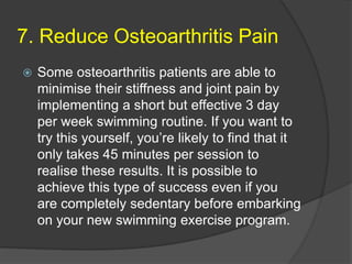 7. Reduce Osteoarthritis Pain
 Some osteoarthritis patients are able to
minimise their stiffness and joint pain by
implementing a short but effective 3 day
per week swimming routine. If you want to
try this yourself, you’re likely to find that it
only takes 45 minutes per session to
realise these results. It is possible to
achieve this type of success even if you
are completely sedentary before embarking
on your new swimming exercise program.
 