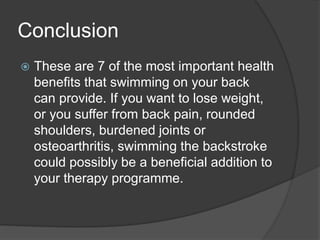 Conclusion
 These are 7 of the most important health
benefits that swimming on your back
can provide. If you want to lose weight,
or you suffer from back pain, rounded
shoulders, burdened joints or
osteoarthritis, swimming the backstroke
could possibly be a beneficial addition to
your therapy programme.
 