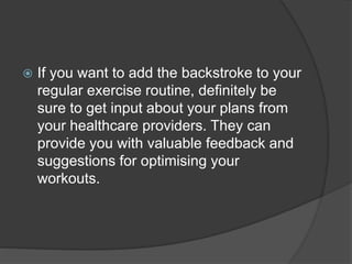  If you want to add the backstroke to your
regular exercise routine, definitely be
sure to get input about your plans from
your healthcare providers. They can
provide you with valuable feedback and
suggestions for optimising your
workouts.
 