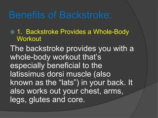 Benefits of Backstroke:
 1. Backstroke Provides a Whole-Body
Workout
The backstroke provides you with a
whole-body workout that’s
especially beneficial to the
latissimus dorsi muscle (also
known as the “lats”) in your back. It
also works out your chest, arms,
legs, glutes and core.
 