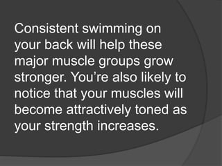 Consistent swimming on
your back will help these
major muscle groups grow
stronger. You’re also likely to
notice that your muscles will
become attractively toned as
your strength increases.
 