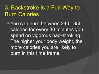 3. Backstroke Is a Fun Way to
Burn Calories
 You can burn between 240 –355
calories for every 30 minutes you
spend on vigorous backstroking.
The higher your body weight, the
more calories you are likely to
burn in this time frame.
 