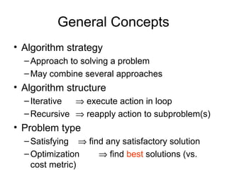 General Concepts
• Algorithm strategy
–Approach to solving a problem
–May combine several approaches
• Algorithm structure
–Iterative ⇒ execute action in loop
–Recursive ⇒ reapply action to subproblem(s)
• Problem type
–Satisfying ⇒ find any satisfactory solution
–Optimization ⇒ find best solutions (vs.
cost metric)
 