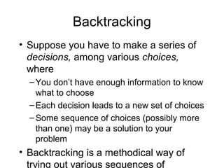 Backtracking
• Suppose you have to make a series of
decisions, among various choices,
where
–You don’t have enough information to know
what to choose
–Each decision leads to a new set of choices
–Some sequence of choices (possibly more
than one) may be a solution to your
problem
• Backtracking is a methodical way of
trying out various sequences of
 