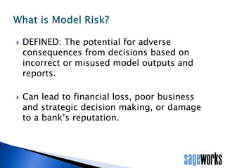 • “Even with skilled modeling and robust validation, model risk cannot be
eliminated, so other tools should be used to manage model risk effectively. Among
these are establishing limits on model use, monitoring model performance,
adjusting or revising models over time, and supplementing model results with
other analysis and information.”
OCC – Supervisory Guidance on Model Risk Management – April 2011
Combating Model Risk:
 