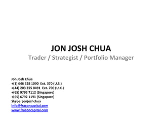 JON JOSH CHUA
           Trader / Strategist / Portfolio Manager


Jon Josh Chua
+(1) 646 328 1090 Ext. 370 (U.S.)
+(44) 203 355 0491 Ext. 700 (U.K.)
+(65) 9793 7112 (Singapore)
+(65) 6792 1191 (Singapore)
Skype: jonjoshchua
info@fraconcapital.com
www.fraconcapital.com
 