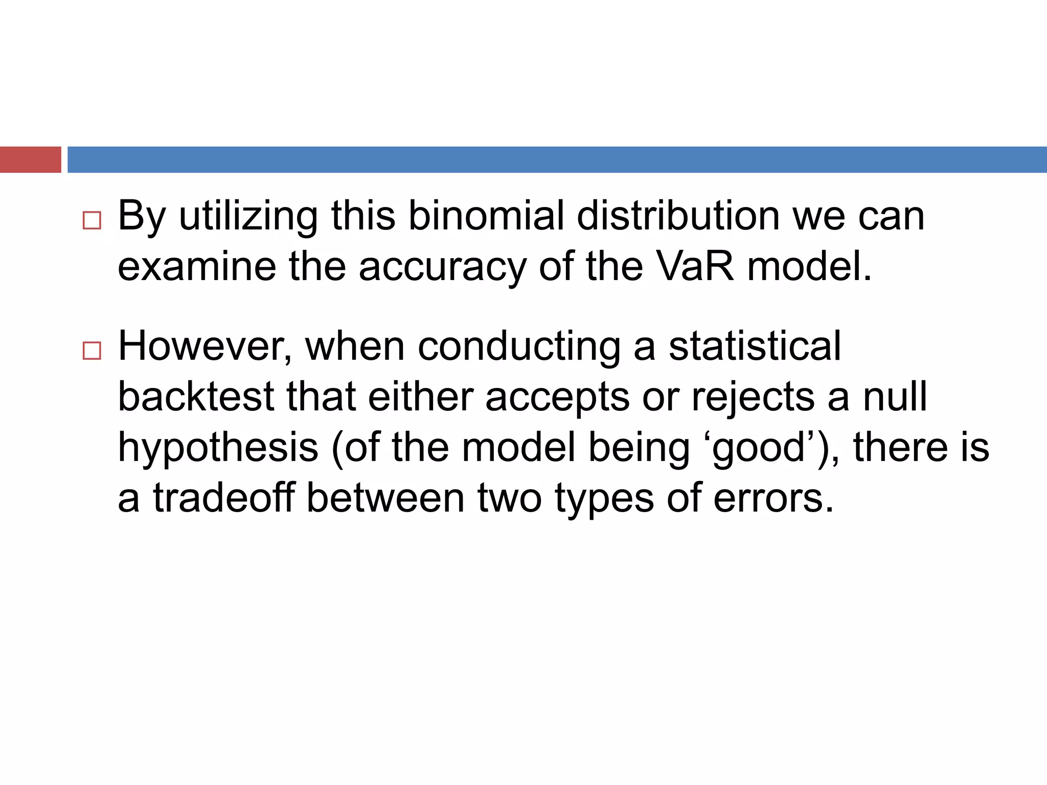 By utilizing this binomial distribution we can
examine the accuracy of the VaR model.
 However, when conducting a statistical
backtest that either accepts or rejects a null
hypothesis (of the model being ‘good’), there is
a tradeoff between two types of errors.
 