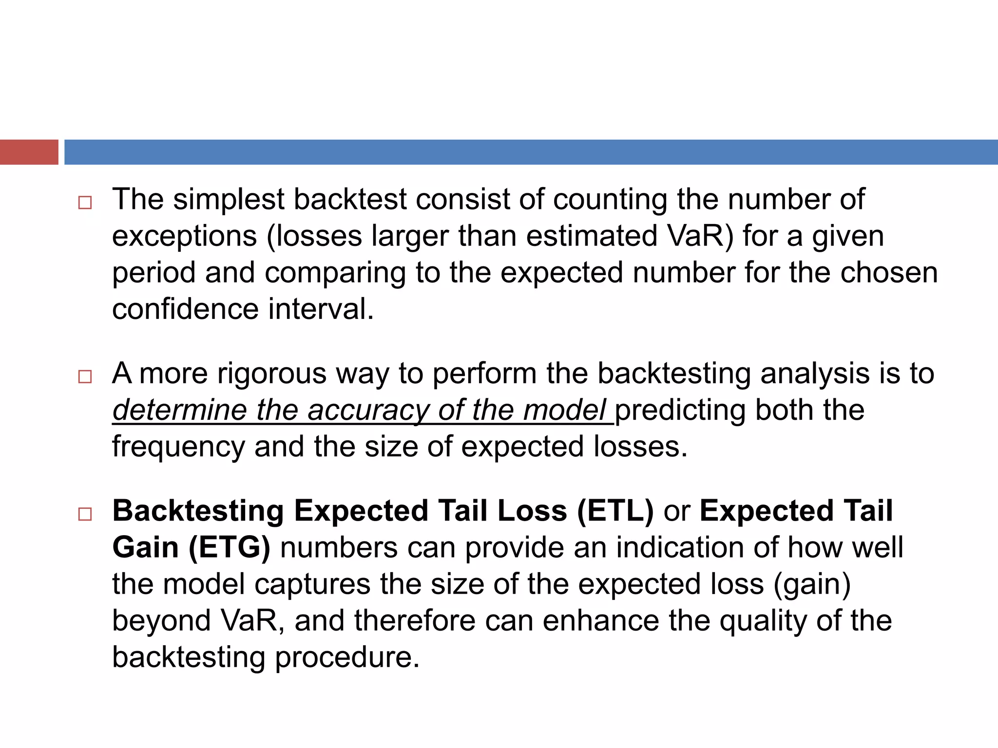 The simplest backtest consist of counting the number of
exceptions (losses larger than estimated VaR) for a given
period and comparing to the expected number for the chosen
confidence interval.
 A more rigorous way to perform the backtesting analysis is to
determine the accuracy of the model predicting both the
frequency and the size of expected losses.
 Backtesting Expected Tail Loss (ETL) or Expected Tail
Gain (ETG) numbers can provide an indication of how well
the model captures the size of the expected loss (gain)
beyond VaR, and therefore can enhance the quality of the
backtesting procedure.
 