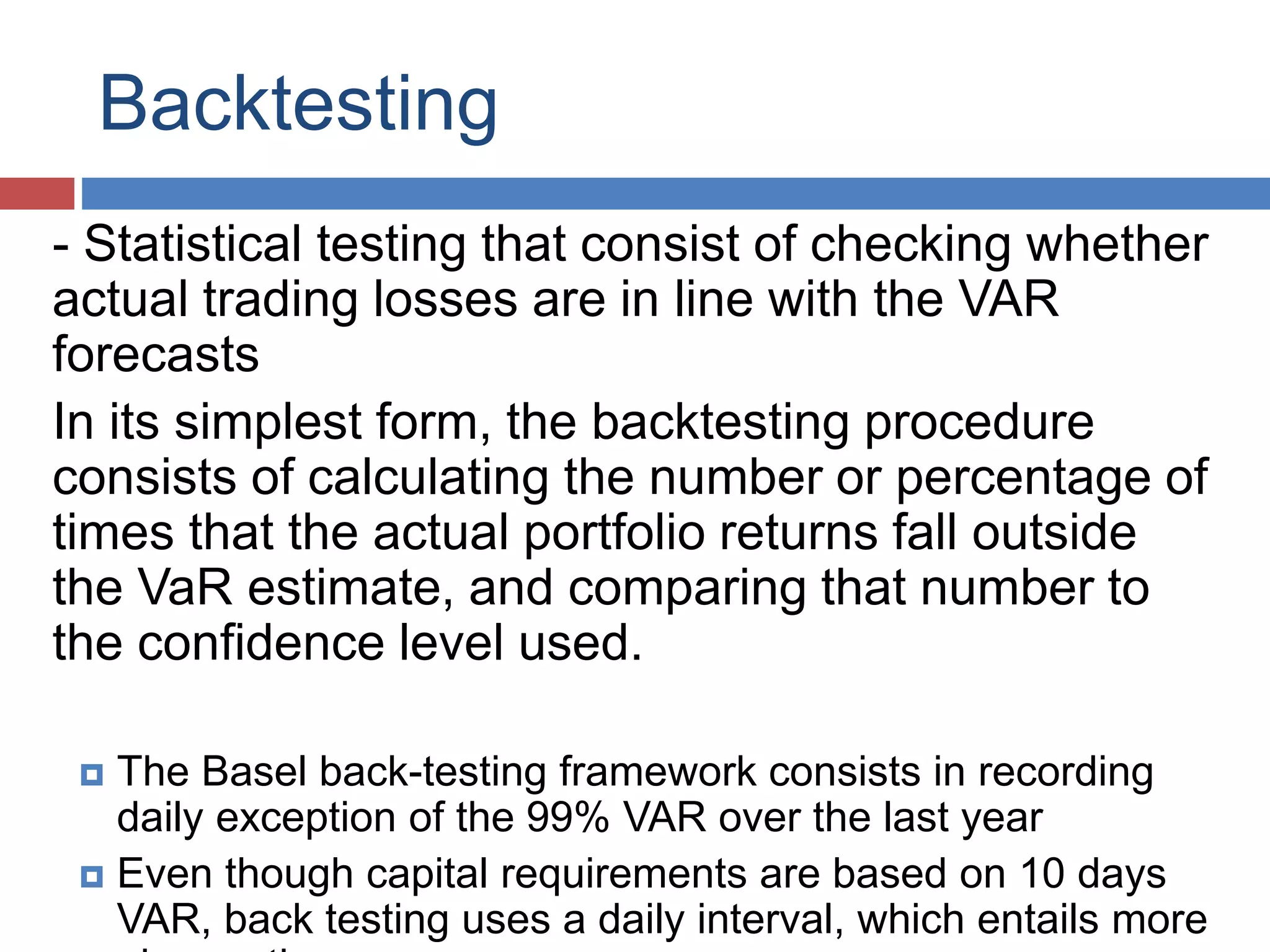 Backtesting
- Statistical testing that consist of checking whether
actual trading losses are in line with the VAR
forecasts
In its simplest form, the backtesting procedure
consists of calculating the number or percentage of
times that the actual portfolio returns fall outside
the VaR estimate, and comparing that number to
the confidence level used.
 The Basel back-testing framework consists in recording
daily exception of the 99% VAR over the last year
 Even though capital requirements are based on 10 days
VAR, back testing uses a daily interval, which entails more
 