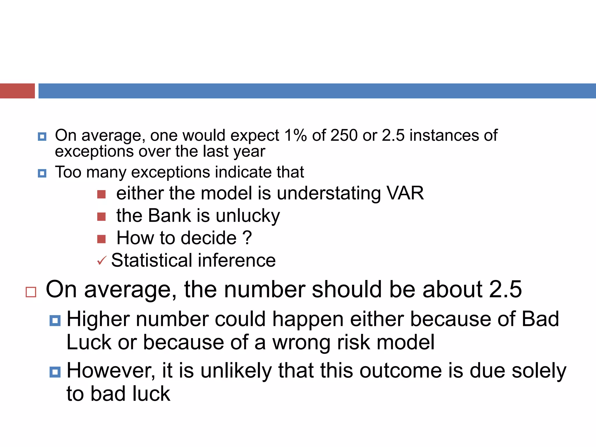  On average, one would expect 1% of 250 or 2.5 instances of
exceptions over the last year
 Too many exceptions indicate that
 either the model is understating VAR
 the Bank is unlucky
 How to decide ?
 Statistical inference
 On average, the number should be about 2.5
 Higher number could happen either because of Bad
Luck or because of a wrong risk model
 However, it is unlikely that this outcome is due solely
to bad luck
 