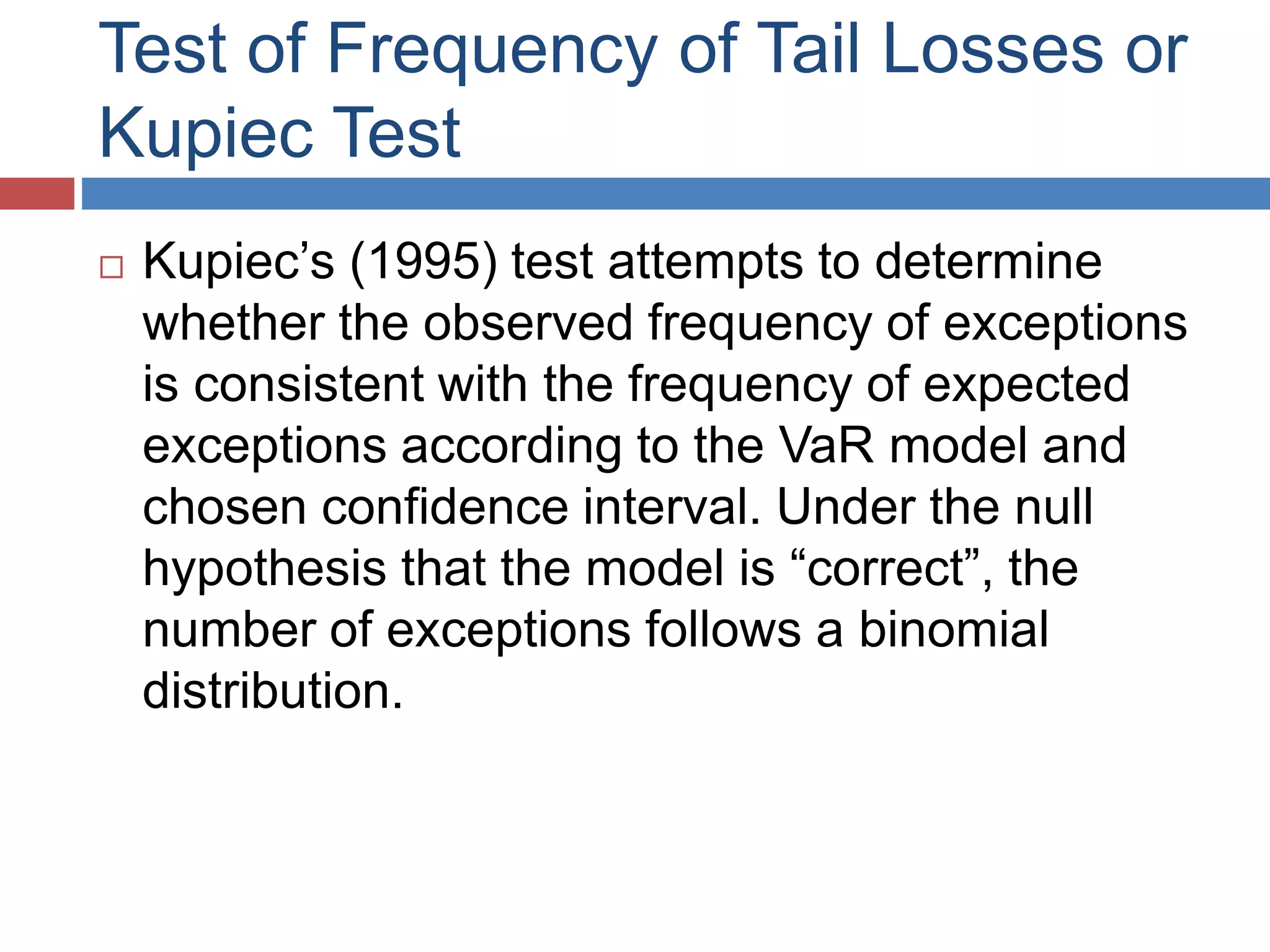 Test of Frequency of Tail Losses or
Kupiec Test
 Kupiec’s (1995) test attempts to determine
whether the observed frequency of exceptions
is consistent with the frequency of expected
exceptions according to the VaR model and
chosen confidence interval. Under the null
hypothesis that the model is “correct”, the
number of exceptions follows a binomial
distribution.
 