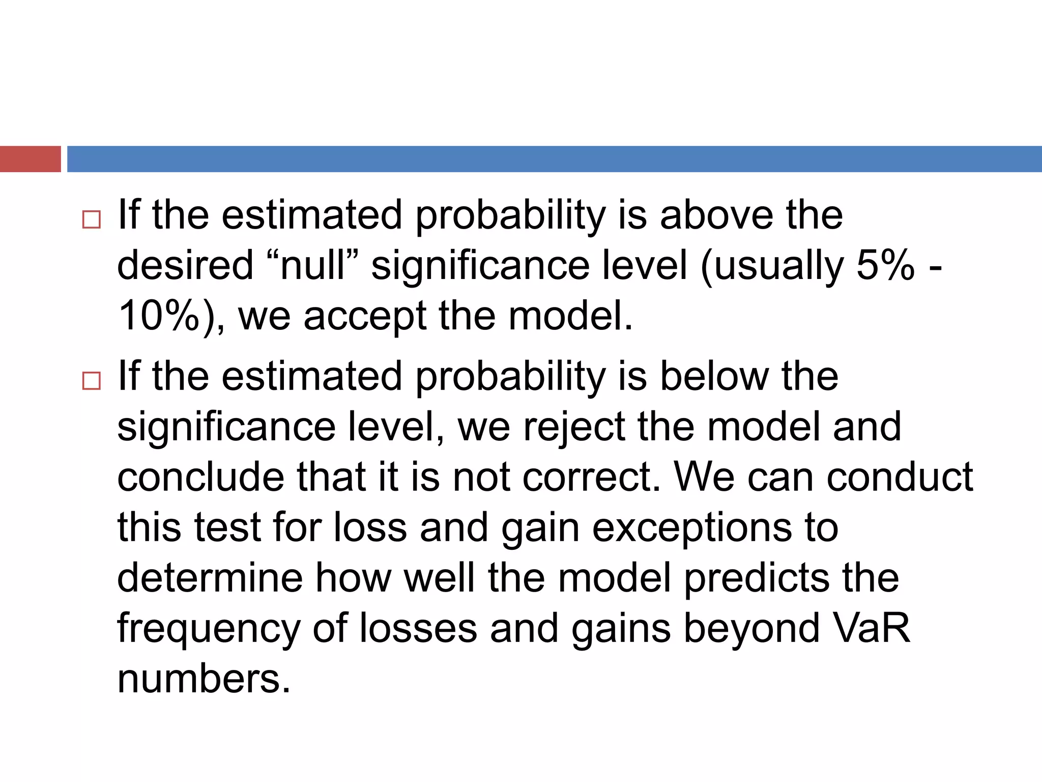  If the estimated probability is above the
desired “null” significance level (usually 5% -
10%), we accept the model.
 If the estimated probability is below the
significance level, we reject the model and
conclude that it is not correct. We can conduct
this test for loss and gain exceptions to
determine how well the model predicts the
frequency of losses and gains beyond VaR
numbers.
 