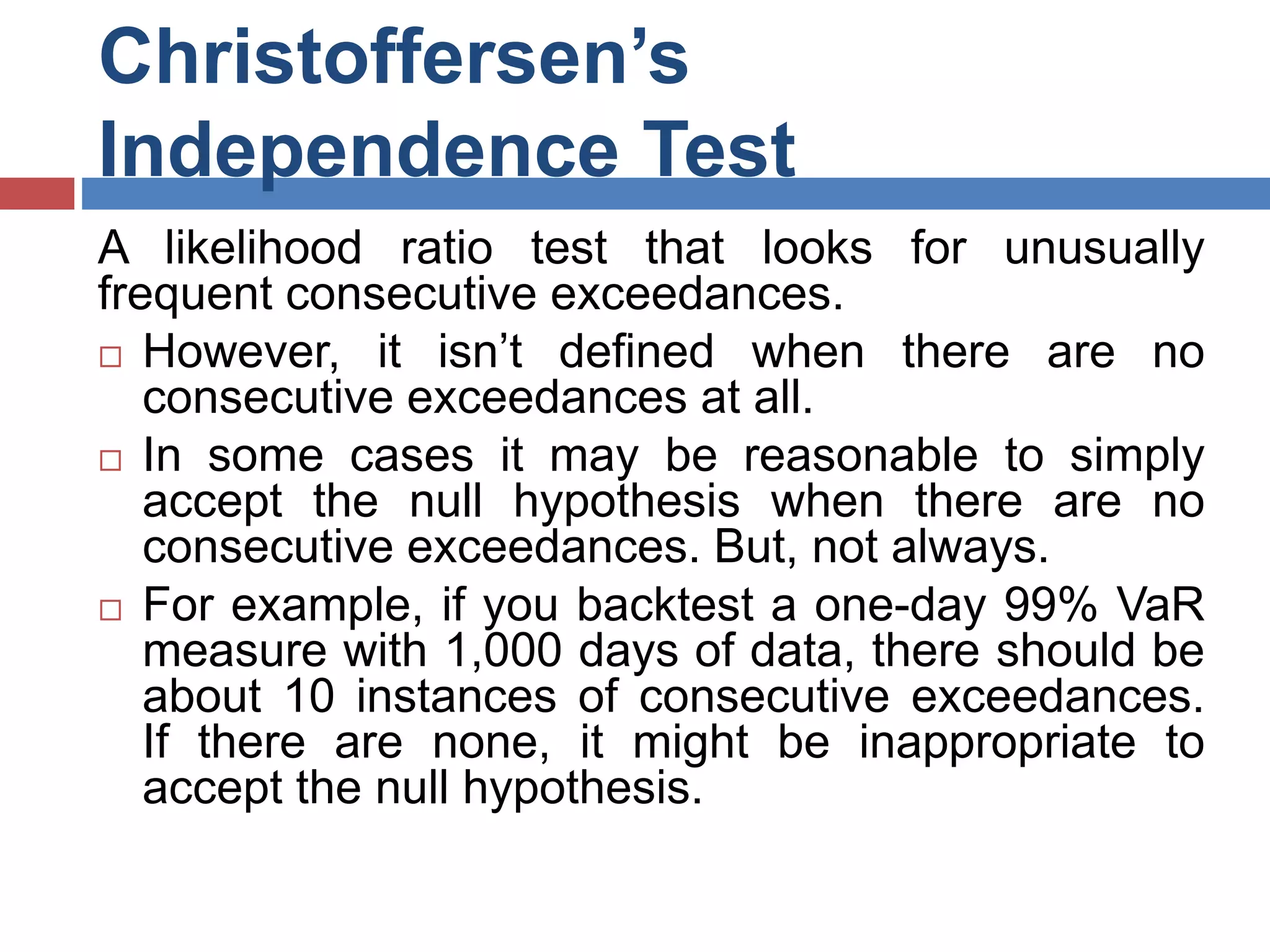 Christoffersen’s
Independence Test
A likelihood ratio test that looks for unusually
frequent consecutive exceedances.
 However, it isn’t defined when there are no
consecutive exceedances at all.
 In some cases it may be reasonable to simply
accept the null hypothesis when there are no
consecutive exceedances. But, not always.
 For example, if you backtest a one-day 99% VaR
measure with 1,000 days of data, there should be
about 10 instances of consecutive exceedances.
If there are none, it might be inappropriate to
accept the null hypothesis.
 