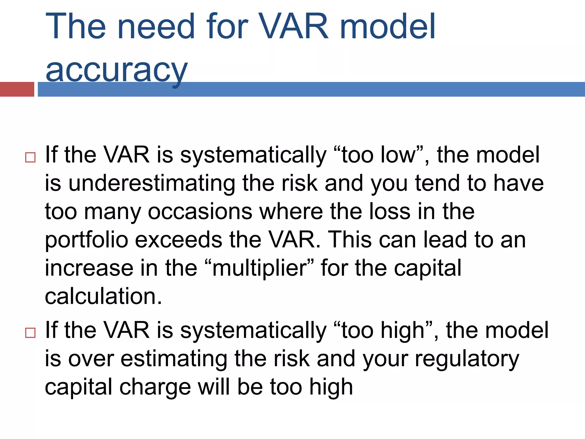 The need for VAR model
accuracy
 If the VAR is systematically “too low”, the model
is underestimating the risk and you tend to have
too many occasions where the loss in the
portfolio exceeds the VAR. This can lead to an
increase in the “multiplier” for the capital
calculation.
 If the VAR is systematically “too high”, the model
is over estimating the risk and your regulatory
capital charge will be too high
 