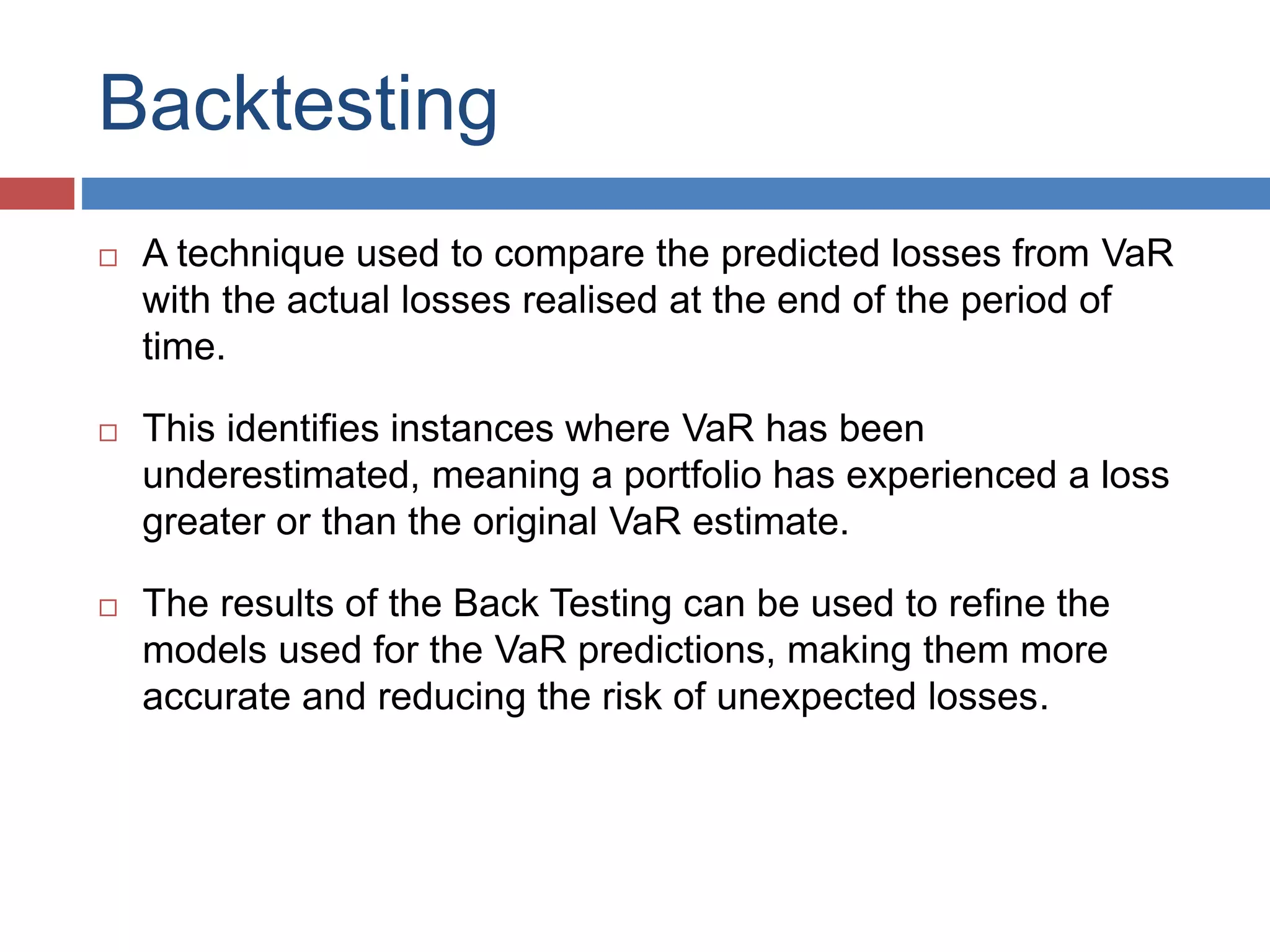 Backtesting
 A technique used to compare the predicted losses from VaR
with the actual losses realised at the end of the period of
time.
 This identifies instances where VaR has been
underestimated, meaning a portfolio has experienced a loss
greater or than the original VaR estimate.
 The results of the Back Testing can be used to refine the
models used for the VaR predictions, making them more
accurate and reducing the risk of unexpected losses.
 