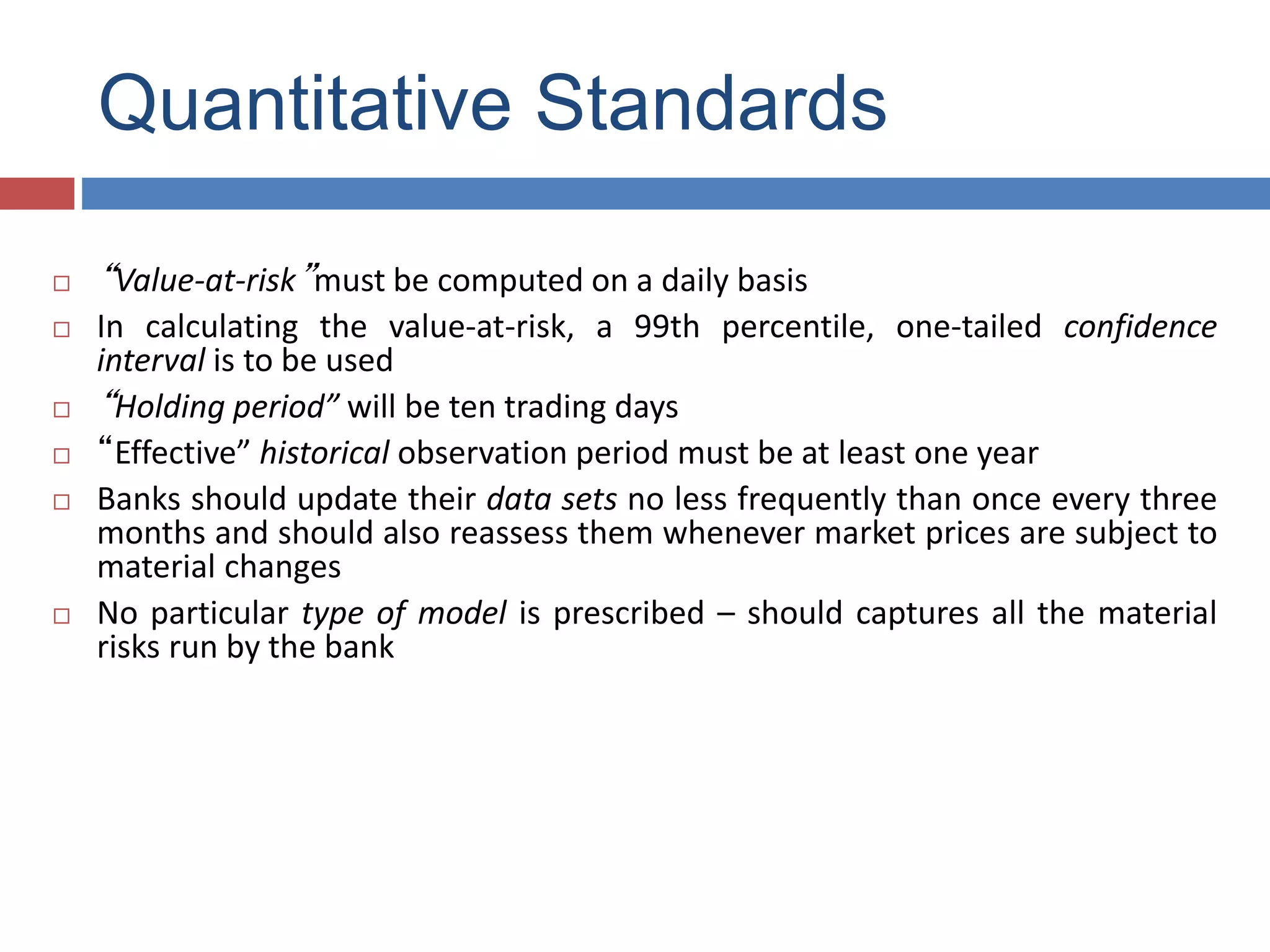 Quantitative Standards
 “Value-at-risk”must be computed on a daily basis
 In calculating the value-at-risk, a 99th percentile, one-tailed confidence
interval is to be used
 “Holding period” will be ten trading days
 “Effective” historical observation period must be at least one year
 Banks should update their data sets no less frequently than once every three
months and should also reassess them whenever market prices are subject to
material changes
 No particular type of model is prescribed – should captures all the material
risks run by the bank
 