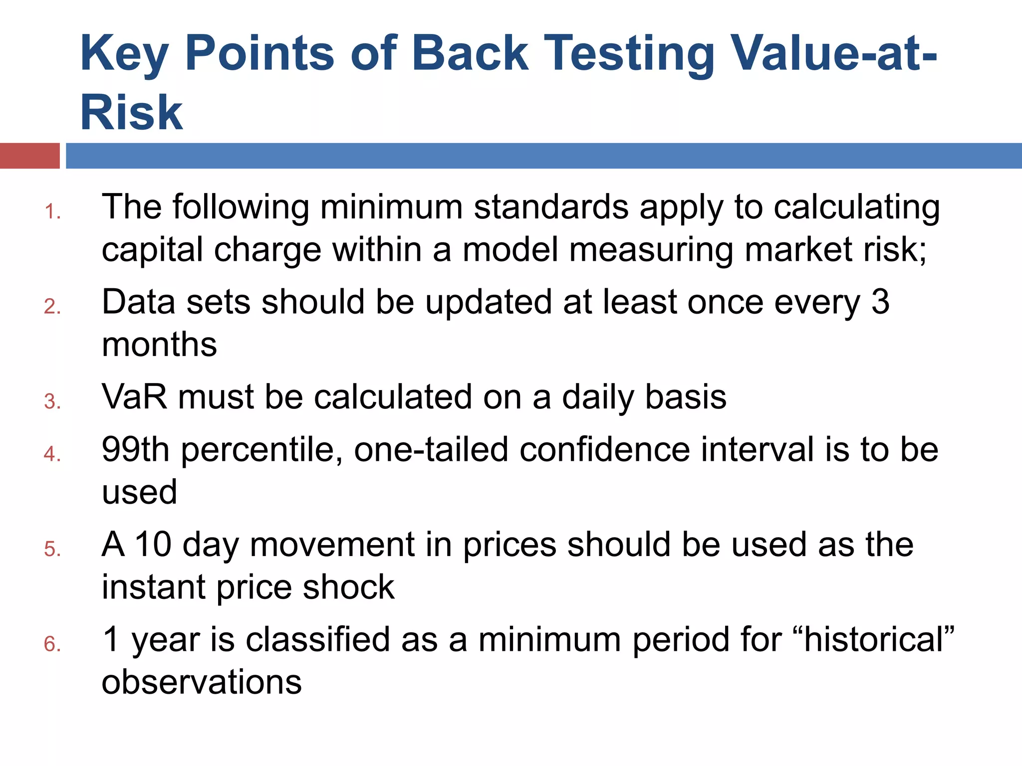 Key Points of Back Testing Value-at-
Risk
1. The following minimum standards apply to calculating
capital charge within a model measuring market risk;
2. Data sets should be updated at least once every 3
months
3. VaR must be calculated on a daily basis
4. 99th percentile, one-tailed confidence interval is to be
used
5. A 10 day movement in prices should be used as the
instant price shock
6. 1 year is classified as a minimum period for “historical”
observations
 