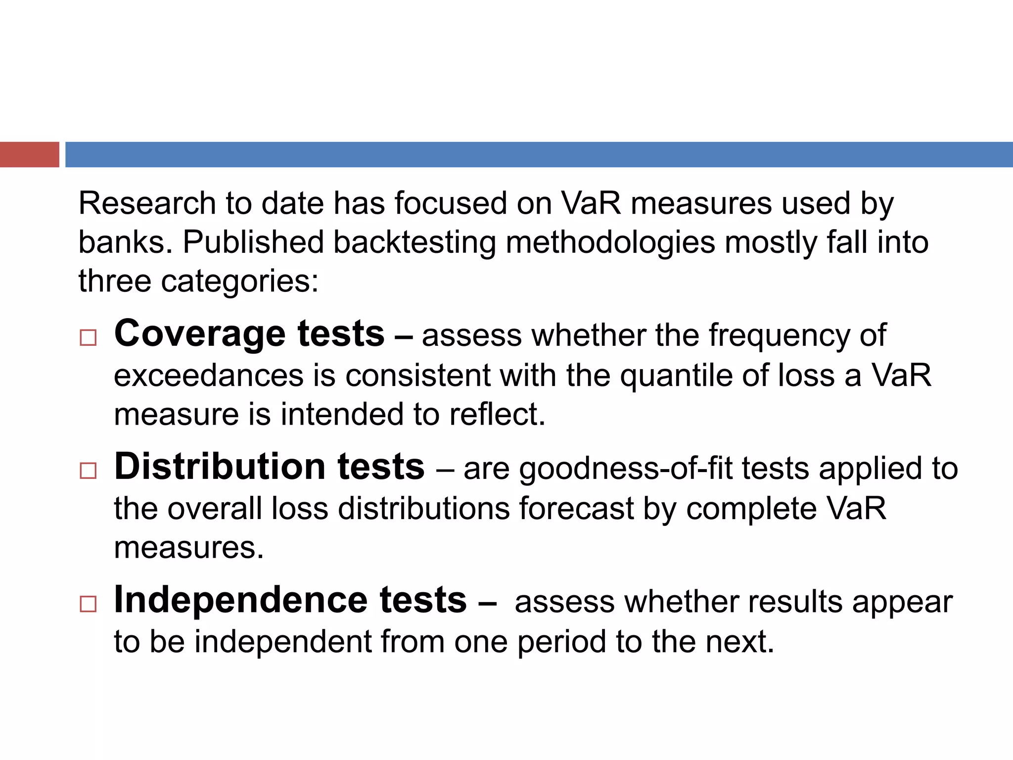 Research to date has focused on VaR measures used by
banks. Published backtesting methodologies mostly fall into
three categories:
 Coverage tests – assess whether the frequency of
exceedances is consistent with the quantile of loss a VaR
measure is intended to reflect.
 Distribution tests – are goodness-of-fit tests applied to
the overall loss distributions forecast by complete VaR
measures.
 Independence tests – assess whether results appear
to be independent from one period to the next.
 