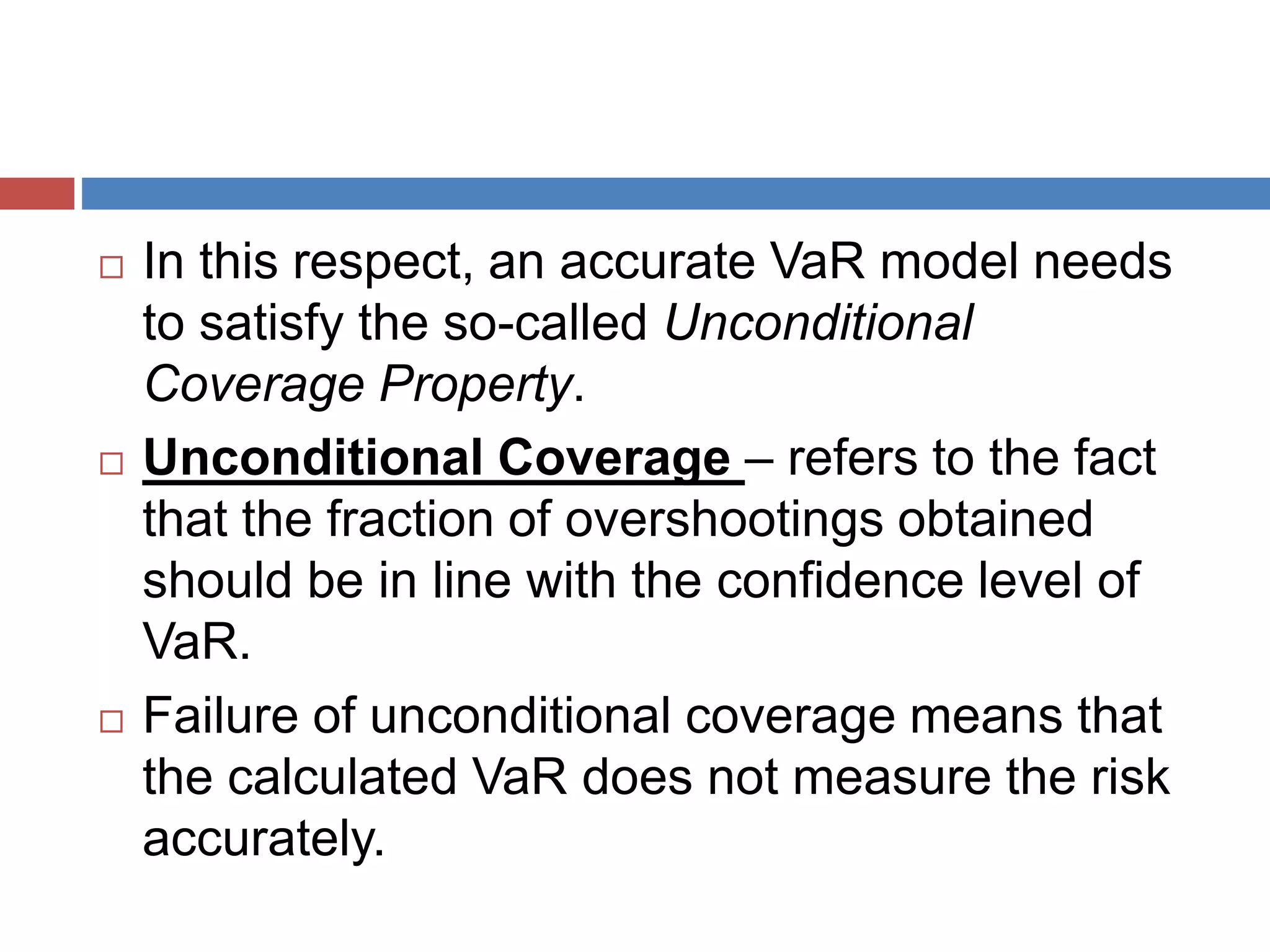  In this respect, an accurate VaR model needs
to satisfy the so-called Unconditional
Coverage Property.
 Unconditional Coverage – refers to the fact
that the fraction of overshootings obtained
should be in line with the confidence level of
VaR.
 Failure of unconditional coverage means that
the calculated VaR does not measure the risk
accurately.
 