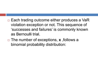  Each trading outcome either produces a VaR
violation exception or not. This sequence of
‘successes and failures’ is commonly known
as Bernoulli trial.
 The number of exceptions, x ,follows a
binomial probability distribution:
 
