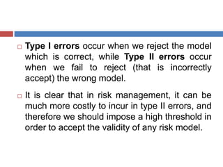  Type I errors occur when we reject the model
which is correct, while Type II errors occur
when we fail to reject (that is incorrectly
accept) the wrong model.
 It is clear that in risk management, it can be
much more costly to incur in type II errors, and
therefore we should impose a high threshold in
order to accept the validity of any risk model.
 