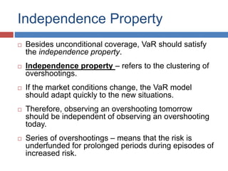 Independence Property
 Besides unconditional coverage, VaR should satisfy
the independence property.
 Independence property – refers to the clustering of
overshootings.
 If the market conditions change, the VaR model
should adapt quickly to the new situations.
 Therefore, observing an overshooting tomorrow
should be independent of observing an overshooting
today.
 Series of overshootings – means that the risk is
underfunded for prolonged periods during episodes of
increased risk.
 
