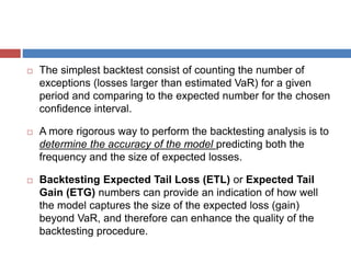  The simplest backtest consist of counting the number of
exceptions (losses larger than estimated VaR) for a given
period and comparing to the expected number for the chosen
confidence interval.
 A more rigorous way to perform the backtesting analysis is to
determine the accuracy of the model predicting both the
frequency and the size of expected losses.
 Backtesting Expected Tail Loss (ETL) or Expected Tail
Gain (ETG) numbers can provide an indication of how well
the model captures the size of the expected loss (gain)
beyond VaR, and therefore can enhance the quality of the
backtesting procedure.
 