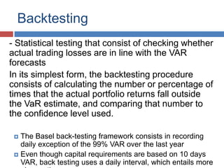 Backtesting
- Statistical testing that consist of checking whether
actual trading losses are in line with the VAR
forecasts
In its simplest form, the backtesting procedure
consists of calculating the number or percentage of
times that the actual portfolio returns fall outside
the VaR estimate, and comparing that number to
the confidence level used.
 The Basel back-testing framework consists in recording
daily exception of the 99% VAR over the last year
 Even though capital requirements are based on 10 days
VAR, back testing uses a daily interval, which entails more
 