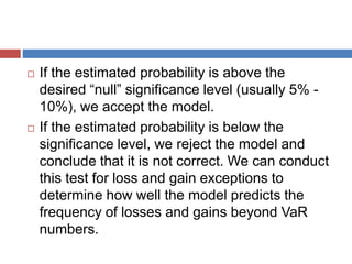  If the estimated probability is above the
desired “null” significance level (usually 5% -
10%), we accept the model.
 If the estimated probability is below the
significance level, we reject the model and
conclude that it is not correct. We can conduct
this test for loss and gain exceptions to
determine how well the model predicts the
frequency of losses and gains beyond VaR
numbers.
 