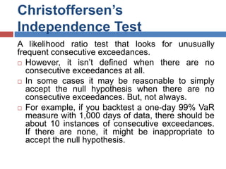 Christoffersen’s
Independence Test
A likelihood ratio test that looks for unusually
frequent consecutive exceedances.
 However, it isn’t defined when there are no
consecutive exceedances at all.
 In some cases it may be reasonable to simply
accept the null hypothesis when there are no
consecutive exceedances. But, not always.
 For example, if you backtest a one-day 99% VaR
measure with 1,000 days of data, there should be
about 10 instances of consecutive exceedances.
If there are none, it might be inappropriate to
accept the null hypothesis.
 
