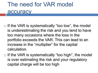The need for VAR model
accuracy
 If the VAR is systematically “too low”, the model
is underestimating the risk and you tend to have
too many occasions where the loss in the
portfolio exceeds the VAR. This can lead to an
increase in the “multiplier” for the capital
calculation.
 If the VAR is systematically “too high”, the model
is over estimating the risk and your regulatory
capital charge will be too high
 