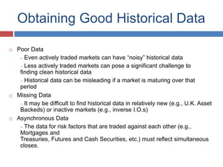 Obtaining Good Historical Data
 Poor Data
– Even actively traded markets can have “noisy” historical data
– Less actively traded markets can pose a significant challenge to
finding clean historical data
– Historical data can be misleading if a market is maturing over that
period
 Missing Data
– It may be difficult to find historical data in relatively new (e.g., U.K. Asset
Backeds) or inactive markets (e.g., inverse I.O.s)
 Asynchronous Data
– The data for risk factors that are traded against each other (e.g.,
Mortgages and
Treasuries, Futures and Cash Securities, etc.) must reflect simultaneous
closes.
 