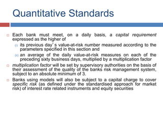 Quantitative Standards
 Each bank must meet, on a daily basis, a capital requirement
expressed as the higher of
(i) its previous day’s value-at-risk number measured according to the
parameters specified in this section and
(ii) an average of the daily value-at-risk measures on each of the
preceding sixty business days, multiplied by a multiplication factor
 multiplication factor will be set by supervisory authorities on the basis of
their assessment of the quality of the banks risk management system,
subject to an absolute minimum of 3.
 Banks using models will also be subject to a capital charge to cover
specific risk (as defined under the standardised approach for market
risk) of interest rate related instruments and equity securities
 