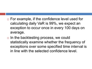  For example, if the confidence level used for
calculating daily VaR is 99%, we expect an
exception to occur once in every 100 days on
average.
 In the backtesting process, we could
statistically examine whether the frequency of
exceptions over some specified time interval is
in line with the selected confidence level.
 