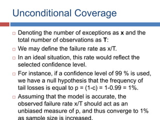Unconditional Coverage
 Denoting the number of exceptions as x and the
total number of observations as T:
 We may define the failure rate as x/T.
 In an ideal situation, this rate would reflect the
selected confidence level.
 For instance, if a confidence level of 99 % is used,
we have a null hypothesis that the frequency of
tail losses is equal to p = (1-c) = 1-0.99 = 1%.
 Assuming that the model is accurate, the
observed failure rate x/T should act as an
unbiased measure of p, and thus converge to 1%
 