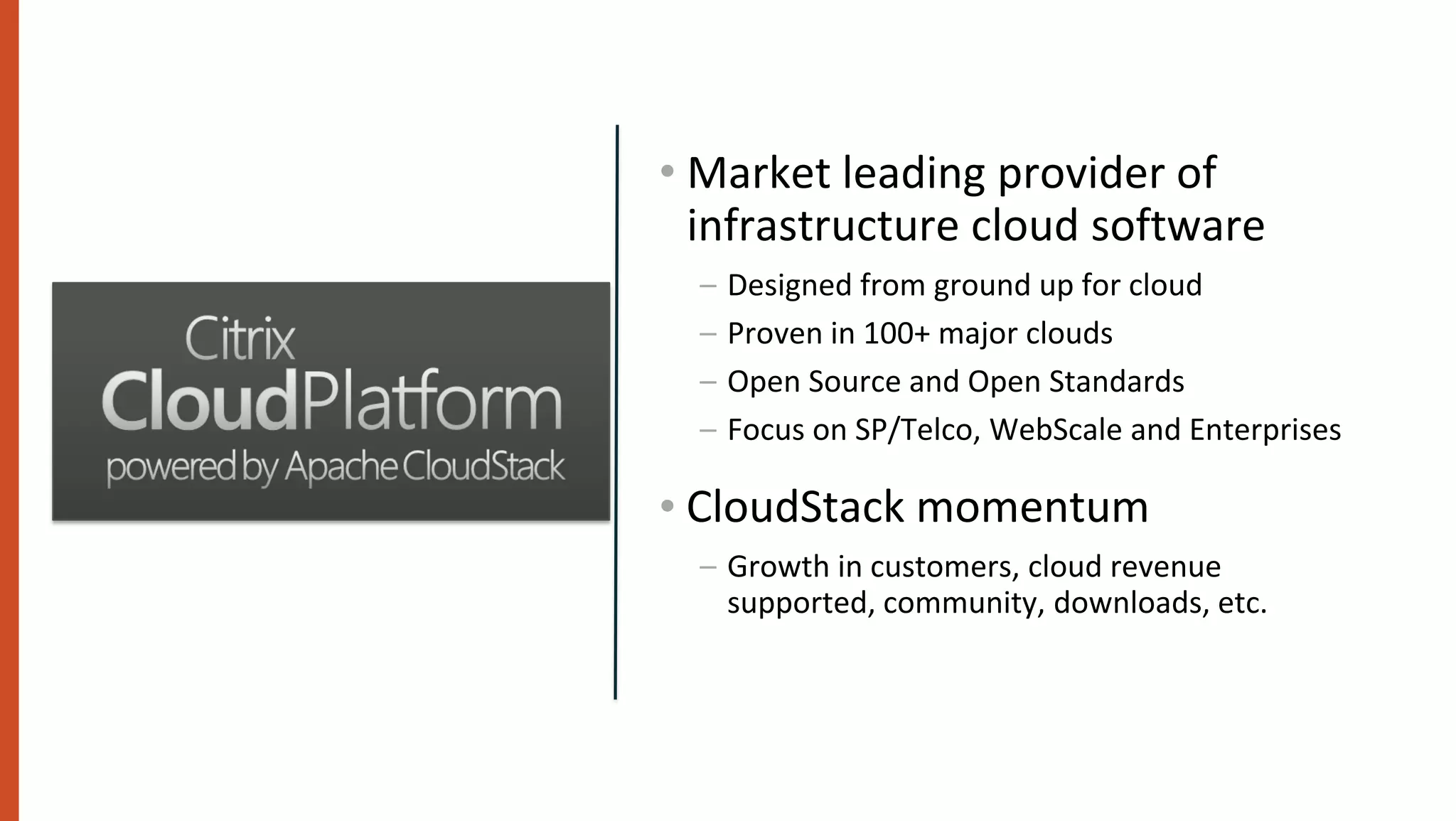 • Market leading provider of
  infrastructure cloud software
  –   Designed from ground up for cloud
  –   Proven in 100+ major clouds
  –   Open Source and Open Standards
  –   Focus on SP/Telco, WebScale and Enterprises

• CloudStack momentum
  – Growth in customers, cloud revenue
    supported, community, downloads, etc.
 
