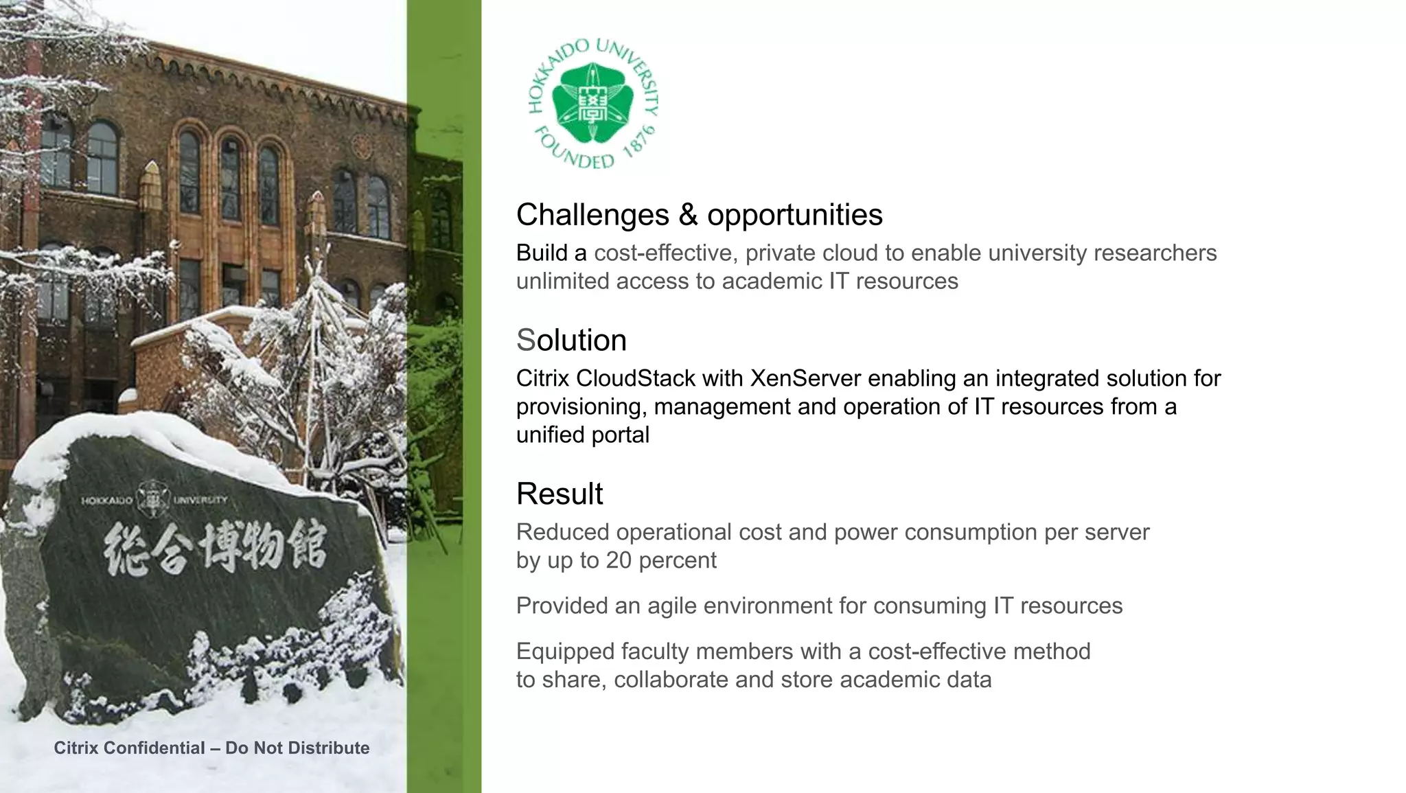 Challenges & opportunities
                                          Build a cost-effective, private cloud to enable university researchers
                                          unlimited access to academic IT resources

                                          Solution
                                          Citrix CloudStack with XenServer enabling an integrated solution for
                                          provisioning, management and operation of IT resources from a
                                          unified portal

                                          Result
                                          Reduced operational cost and power consumption per server
                                          by up to 20 percent
                                          Provided an agile environment for consuming IT resources
                                          Equipped faculty members with a cost-effective method
                                          to share, collaborate and store academic data

Citrix Confidential – Do Not Distribute
 