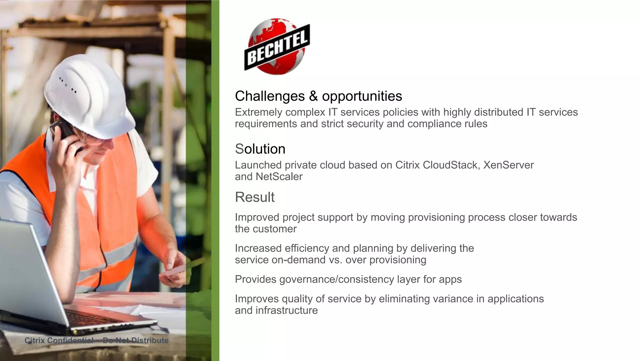 Challenges & opportunities
                                          Extremely complex IT services policies with highly distributed IT services
                                          requirements and strict security and compliance rules

                                          Solution
                                          Launched private cloud based on Citrix CloudStack, XenServer
                                          and NetScaler

                                          Result
                                          Improved project support by moving provisioning process closer towards
                                          the customer
                                          Increased efficiency and planning by delivering the
                                          service on-demand vs. over provisioning
                                          Provides governance/consistency layer for apps
                                          Improves quality of service by eliminating variance in applications
                                          and infrastructure

Citrix Confidential – Do Not Distribute
 