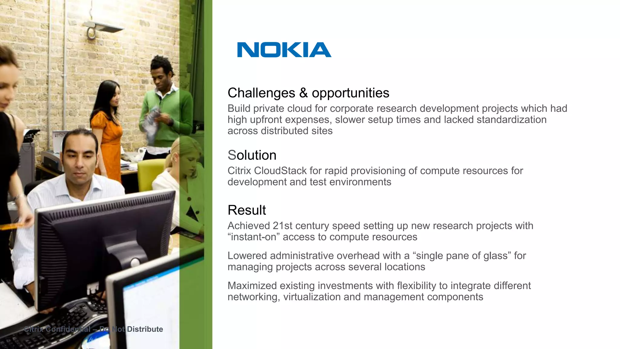 Challenges & opportunities
                                          Build private cloud for corporate research development projects which had
                                          high upfront expenses, slower setup times and lacked standardization
                                          across distributed sites

                                          Solution
                                          Citrix CloudStack for rapid provisioning of compute resources for
                                          development and test environments

                                          Result
                                          Achieved 21st century speed setting up new research projects with
                                          “instant-on” access to compute resources
                                          Lowered administrative overhead with a “single pane of glass” for
                                          managing projects across several locations
                                          Maximized existing investments with flexibility to integrate different
                                          networking, virtualization and management components


Citrix Confidential – Do Not Distribute
 