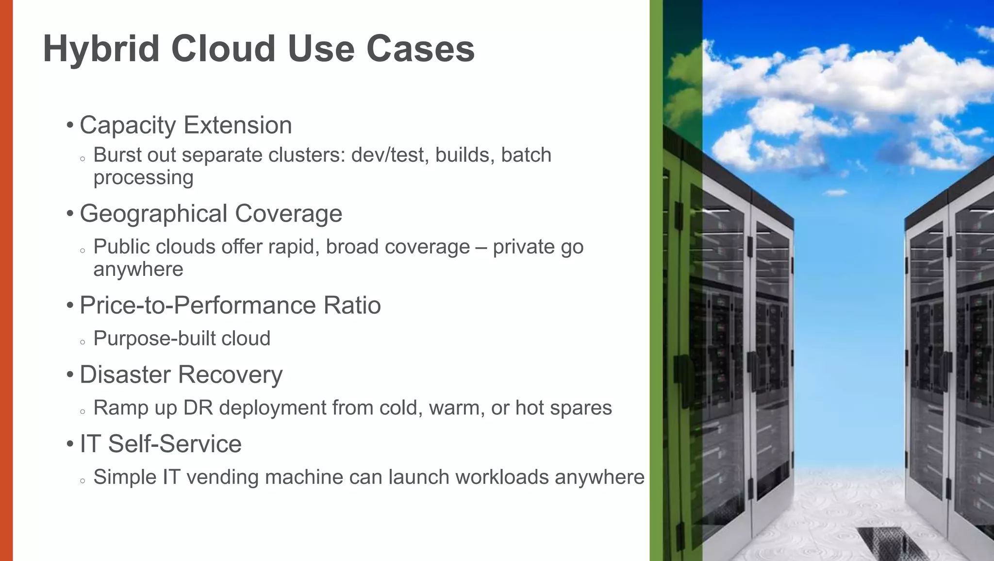 I would like this
Hybrid Cloud Use Cases                                          one from
                                                                enterprise cloud
                                                                networking photo
                                                                choices
 • Capacity Extension
  ○   Burst out separate clusters: dev/test, builds, batch
      processing
 • Geographical Coverage
  ○   Public clouds offer rapid, broad coverage – private go
      anywhere
 • Price-to-Performance Ratio
  ○   Purpose-built cloud
 • Disaster Recovery
  ○   Ramp up DR deployment from cold, warm, or hot spares
 • IT Self-Service
  ○   Simple IT vending machine can launch workloads anywhere
 