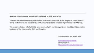 NewSQL - Deliverance from BASE and back to SQL and ACID 
There are a number of NewSQL products now on market such as VoltDB and Progres-XL. These promise 
NoSQL performance and scalability but with ACID and relational concepts implemented with ANSI SQL. 
This session will cover off why NoSQL came about, why it's had it's day and why NewSQL will become the 
backbone of the Enterprise for OLTP and Analytics. 
Tony Rogerson, SQL Server MVP 
tonyrogerson@torver.net 
@tonyrogerson 
http://dataidol.com/tonyrogerson 
 