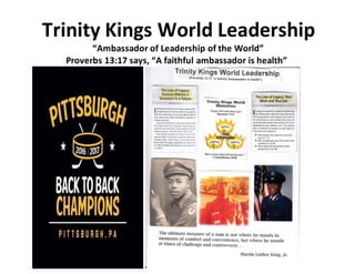 Trinity Kings World Leadership
“Ambassador of Leadership of the World”
Proverbs 13:17 says, “A faithful ambassador is health”
 