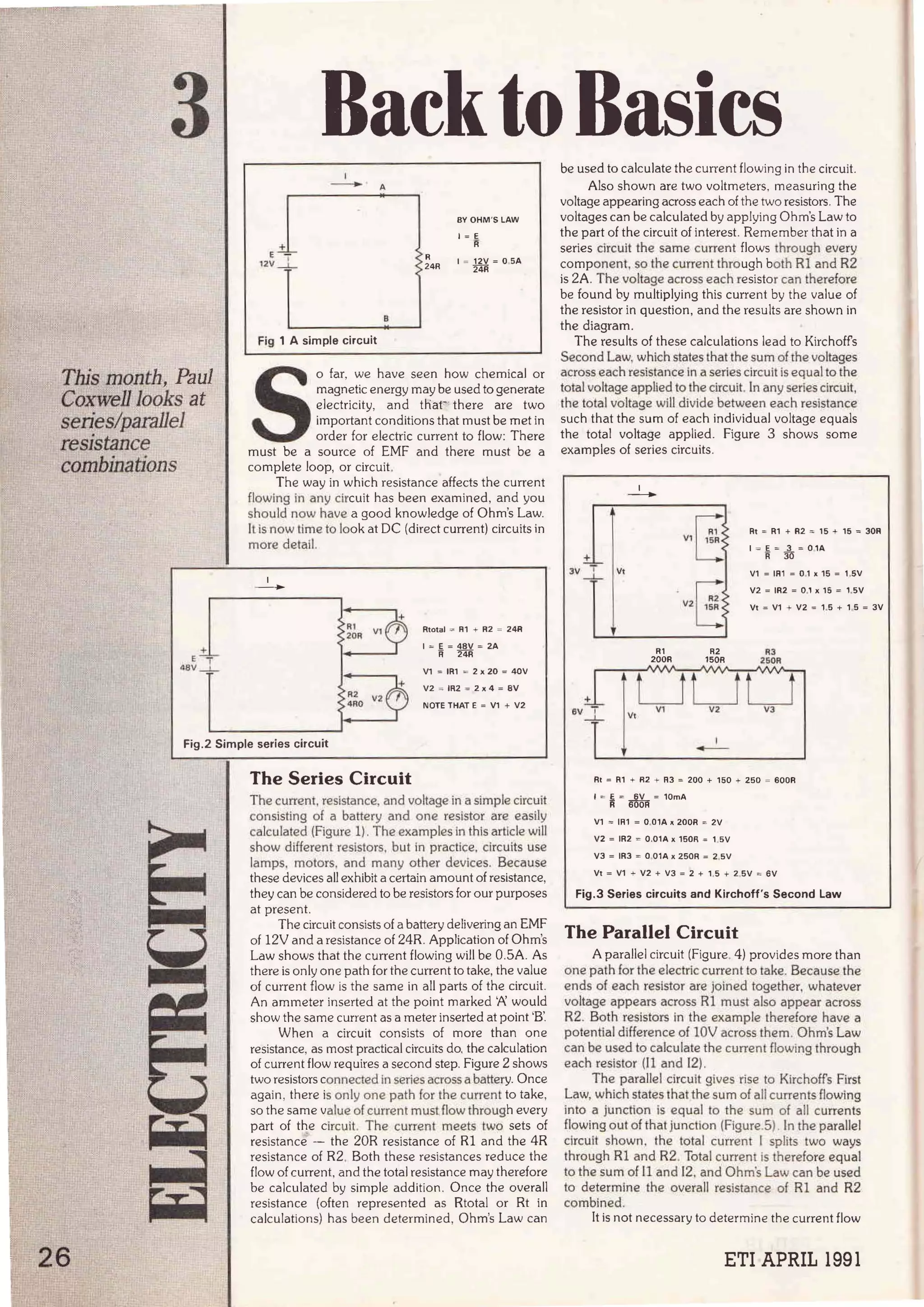 3 RacktoBasics
This month, Paul
Coxwell Jooks at
series!parallel
resistance
combinations
+
•e~_l
+
E ~
-
12v_l
Fig 1 A simple circuit
A
'> R
> 24R
BY OHM 'S LAW
1 = E
R
1 = 12V =OSA
24R
S
o far, we have seen how chemical or
magnetic energy may be used to generate
electricity, and thar there are two
importan! conditions that mus! be met in
order for electric curren! to flow: There
must be a source of EMF and there mus! be a
complete loop, or circuit.
The way in which resistance affects the curren!
flowing in any circuit has been examined, and you
should now have a good knowledge of Ohm's Law.
lt is now lime to look at OC (direct curren!) circuits in
more detall.
1
-
Rtotal = R1 + R2 = 24R
1 = E= 48V = 2A
R 24R
V1 = IR1 = 2 x 20 = 40V
V2 = IR2 = 2 x 4 = BV
NOTE THAT E = V1 + V2
Fig.2 Simple series circuit
26
The Series Circuit
The curren!, resistance, and voltage in a simple circuí!
consisting of a battery and one resistor are easily
calculated (Figure 1). The examples in this artlcle will
show different resistors, but in practice, circuits use
lamps, motors, and many other devlces. Because
these devices ali exhibit a certain amount of resistance,
they can be considered to be resistors for our purposes
at present.
The circuit consists of a battery delivering an EMF
of 12V anda resistance of 24R. Application of Ohm's
Law shows that the curren! flowing will be 0.5A. As
there is only one path for the curren! to take, the value
of curren! flow is the same in all parts of the circuit.
An ammeter inserted at the point marked '/' would
show the same curren! as a meter inserted at point 'B'.
When a circuit consists of more than one
resistance, as most practica! circuits do. the calculation
of curren! flow requires a second step. Figure 2 shows
two resislors connected In series across a battery. Once
again, there is only one path for the current to take,
so the same value of current mus~ flow through every
part of the circuit. The current meets two sets of
resistance. - the 20R resistance of Rl and the 4R
resistance of R2. Both these resistances reduce the
flow of curren!, and the total resistance may therefore
be calculated by simple addition. Once the overall
resistance (often represented as Rtotal or Rt in
calculations) has been determined, Ohm's Law can
..__
_;..._______________
_- - - -
be used to calculate the curren! flowing in the circuit.
Also shown are two voltmeters, measuring the
voltage appearing across each of the two resistors. The
voltages can be calculated by applying Ohm's Law to
the par! of the circuí! of interest. Remember that in a
series circuí! the same curren! flows through every
componen!, so the current through both Rl and R2
is ZA. The voltage across each resistor can therefore
be found by multiplying this curren! by the value of
the resistor in question, and the results are shown in
the diagram.
The results of these calculations lead to Kirchoffs
Second Law, which states that the sum of the voltages
across each resistance in a series circult is equal to !he
total voltage applied to the circuit. In any serfés circuit,
the total voltage will divide between each resistance
such that the sum of each individual voltage equals
the total voltage applied. Figure 3 shows sorne
examples of series circuits.
±_
~
J V _j_ Vt
1
-
R1
200R
¡--;
V1L:>
. ¡:.
V2C>
R2
150R
Rt = R1 + R2 = 15 + 15 = 30R
1 = E = 3 = O1A
R 30
V1 = IR1 = 0.1 x 15 = 1.5V
V2 = IR2 = 0,1 x 15 = 1,5V
V1 = V1 + V2 = 1.5 + 1 5 = 3V
R3
250R
Rt = R1 + R2 + R3 = 200 + 150 + 250 = 600R
1 = ~ = ~ = 10mA
V1 = IR1 = 0.01A X 200R = 2V
V2 = IR2 = 0.01A x 150R = 1 SV
V3 = IR3 = o 01A X 250R = 2.sv
V1 = V1 + V2 + V3 = 2 + 1.5 + 2 SV = 6V
Fig.3 Series circuits and Kirchoff's Second Law
The Parallel Circuit
A parallel circuit (Figure. 4) provides more than
one path for the electric current to rake. Because the
ends of each resístor are joined together, whatever
voltage appears across Rl must also appear across
R2. Both resistors ín the example therefore have a
potentialdifference of 10V across them. Ohm's Law
can be used to calculate the current fJowing through
each resistor (J l and 12).
The parallel círcuit gives rise to Kirchotfs First
Law, which states thatthe sum of all currents flowing
into a junction is equal to the sum of ali currents
flowing out of that junction (Figure.5). In the paralle!
clrcuit shown. the total curren! 1 splits two ways
through Rl and R2. Total currenl is therefore equal
to the sum of ll and 1
2. and Ohm's Law can be used
to determine the overall resistance of Rl and R2
combined.
It is not necessary to determine the curren! flow
ETI APRIL 1991
 