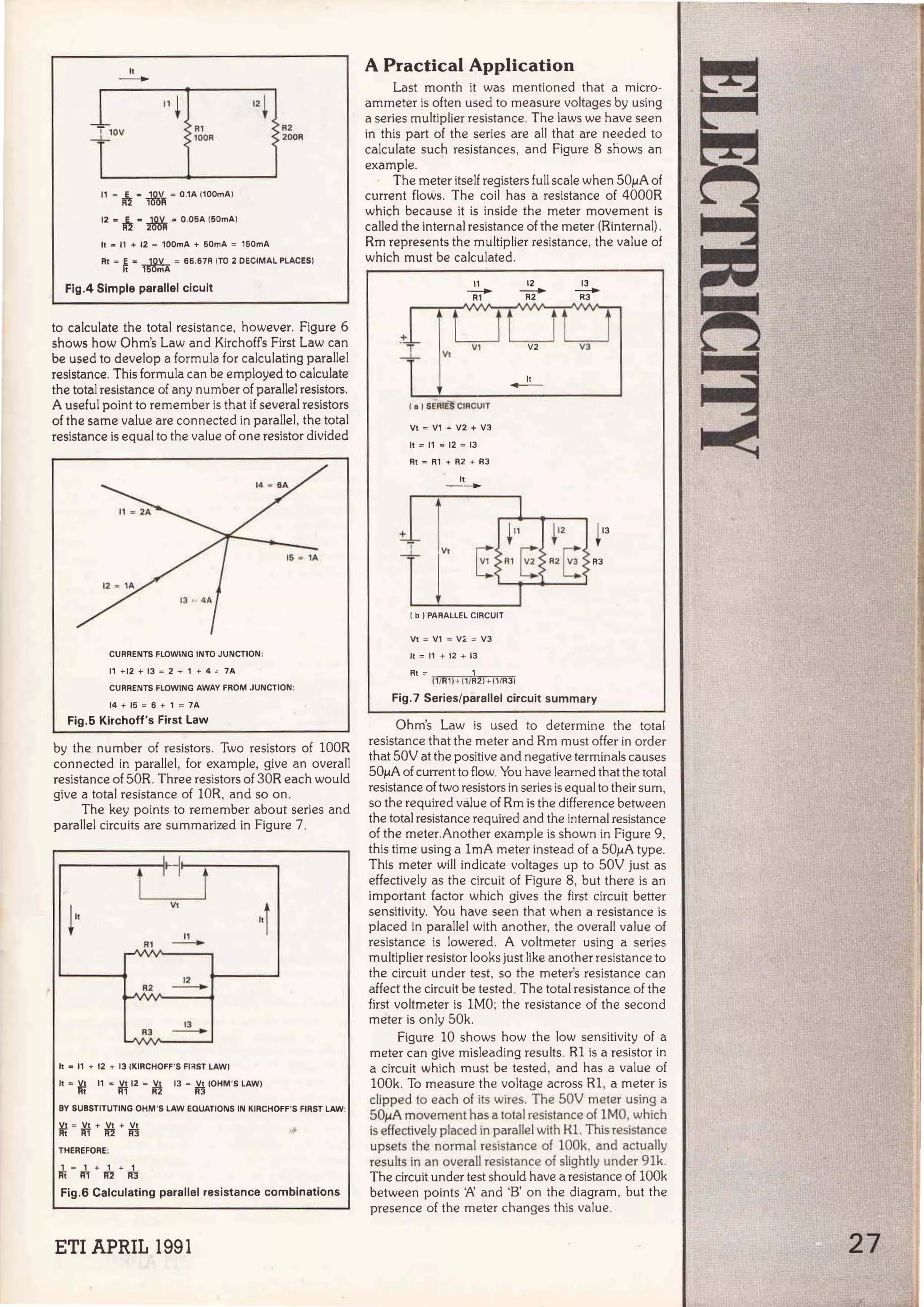 lt
-
R1
100R
11 = ~ = iY¡'j¡ = 0 .1A l100mAI
12 • h = & = O.OSA 1
60mA)
lt ~ 11 + 12 = 100mA + 50mA = 150mA
R2
200R
Rt = ¡¡ = ~ = 66.67R !TO 2 DECIMAL PLACES!
Fig.4 Simple parallel cicuit
to calculate the total resistance, however. Figure 6
shows how Ohm's Law and Kirchoffs First Law can
be used to develop a formula for calculating parallel
resistance. This formula can be employed to calculate
the total resistance of any number of parallel resistors.
A useful point to remember is that if severa! resistors
of the same value are connected in parallel, the total
resistance is equal to the value of one resistor divided
CURRENTS FLOWING lNTO JUNCT10N:
11 + 12 + 13 = 2 + 1 + 4 " 7A
CURRENTS FLOWING AWAY FROM JUNCTION:
14 + 15 = 6 + 1 = 7A
Fig.5 Kirchoff's First Law
by the number of resistors. Two resistors of lOOR
connected in parallel, for example, give an overall
resistance of 50R. Three resistors of 30R each would
give a total resistance of lOR, and so on.
The key points to remember about series and
parallel circuits are summarized in Figure 7.
t
:~
t
!lt
Vt
"
¡
11
Rl
-
• A
-v ... .,.
1
2
A2
-
T TT
1
3
AJ
-
• A
- y ,.. ..,.
h e 11 + 12 + 13 IKIRCHOFF'S Fl~ST LAW)
11 = *t 11 e ri112 = ~ 13 = .ll!. IOHM'S LAWI
R3
BV SUBSTITUTING OHM 'S LAW EQUATIONS IN KIRCHOFF'S FIRST LAW:
*f = ri1 + ~ + ~ •'
THEREFORE:
1 = 1 + 1 + 1
Ri lfl lf2 lrn
Fig.6 Calculating parallel resistance combinations
ETI APRIL 1991
A Practica( Application
Last month it was mentioned that a micro-
ammeter is often used to measure voltages by using
a series multiplier resistance. The laws we have seen
in this part of the series are ali that are needed to
calculate such resistances, and Figure 8 shows an
example.
The meter itself registers full scale when 50µA of
current flows. The coi! has a resistance of 4000R
which because it is inside the meter movement is
called the interna! resistance of the meter (Rinternal) .
Rm represents the multiplier resistance, the value of
which must be calculated.
11
~
!·
( e 1SE.Al~ CIRCUIT
Vt = V1 + V2 + V3
11 = 11 • 12 = 13
Rt = R1 + R2 + R3
lt
--
_]_ V1
E
1b 1PARALLEL CIRCUIT
Vt = V1 = VL = V3
lt = 11 + 12 + 13
Rt = 1
12
~
lt
-
(1 /R1 1-> 1
1/R2 1+ 11/RJI
13
--
R3
i12 il3
R2E R3
Fig.7 Series/parallel circuit summary
Ohm's Law is used to determine the total
resistance that the meter and Rm mus! offer in order
that 50V at the positive and negative terminals causes
50µA of current to flow. You have learned that the total
resistance of two resistors in series is equal to their sum,
so the required válue of Rm is the difference between
the total resistance required and the interna! resistance
of the meter.Another example is shown in Figure 9,
this time using a lmA meter instead of a 50µA type.
This meter will indicate voltages up to 50V just as
effectively as the circuit of Figure 8, but there is an
important factor which gives the first circuit better
sensitivity. You have seen that when a resistance is
placed in parallel with another, the overall value of
resistance is lowered. A voltmeter using a series
multiplier resistor looks just like another resistance to
the circuit under test, so the meter's resistance can
affect the circuit be tested. The total resistance of the
first voltmeter is lMO; the resistance of the second
meter is only 50k.
Figure 10 shows how the low sensitivity of a
meter can give misleading results. Rl is a resistor in
a circuit which must be tested, and has a value of
lOOk. To measure the voltage across Rl, a meter is
clipped to each o.f its wires. The SOV meter using a
SOµA movement has a total resistance of lMO, which
is effectively placed in parallelwith Kl. This resistance
upsets the normal resistance of lOOk, and actually
results in an overall resistance of slightly under 91k.
The circuit under test should have a resistance of lOOk
between points '!:. and 'B' on the diagram, but the
presence of the meter changes this value.
27
 