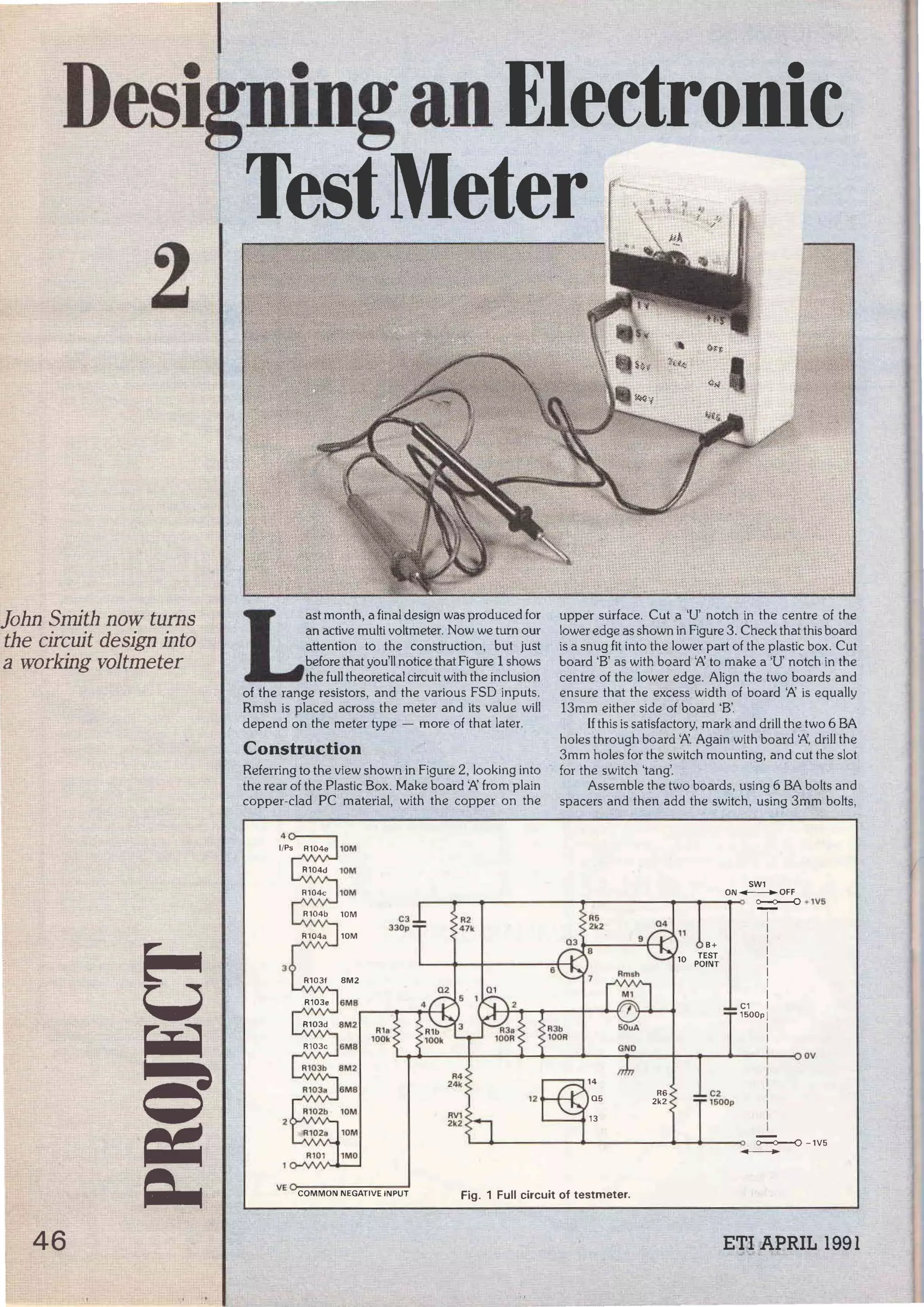 DesigninganElectronic
2
l]ohn Smith now tums
the circuit design into
a working voltmeter
46
1
TestMeter r-~l !
 ¡,¡}¡
L
as! month, a final design was produced for
an active multi voltmeter. Now we turn our
attention to the construction, but just
befare that you'll notice that Figure 1 shows
the full theoretical circuit with the inclusion
of the range resistors, and the various FSD inputs.
Rmsh is placed across the meter and its value will
depend on the meter type - more of that later.
Construction
Referring to the view shown in Figure 2, looking into
the rear of the Plastic Box. Make board 'Pi. from plain
copper-clad PC material, with the copper on the
4
l/Ps R104e 10M
R104d lOM
10M
10M
10M
3
R103f
6MB
6MB
R4
24l<
12
RVl
2k2
R101 1MO
6
.  ··-
upper stirface. Cut a 'U' notch in the centre of the
lower edge as shown in Figure 3. Check that this board
is a snug fit into the lower par! of the plastic box. Cut
board 'B' as with board '/>:. to make a 'U' notch in the
centre of the lower edge. Align the two boards and
ensure that the excess width of board '/>:. is equally
13mm either side of board 'B'.
lf this is satisfactory, mark and dril! the two 6 BA
holes through board W Again with board '/>:., dril! the
3mm holes for the switch mounting, and cut the slot
for the switch 'tarig'.
Assemble the two boards, using 6 BA bolts and
spacers and then add the switch, using 3mm bolts,
SW1
ON--OFF
o--o--0 • 1vs
1
1
B+ 1
TEST !
POINT 1
1
1
1
C1 1
1500p J
R3b SOuA 1
lOOR 1
GNO 1 OV
1
1
05
R6 C2 1
2k2 1&00p
1
1
1
~ - 1V5
-
VE COMMON NEGATIVE INPUT Fig. 1 Full circuit of testmeter.
ETI APRIL 1991
--~- -- ~- --L_ _:__ _ _ _ _ _~----------~~-~---
 