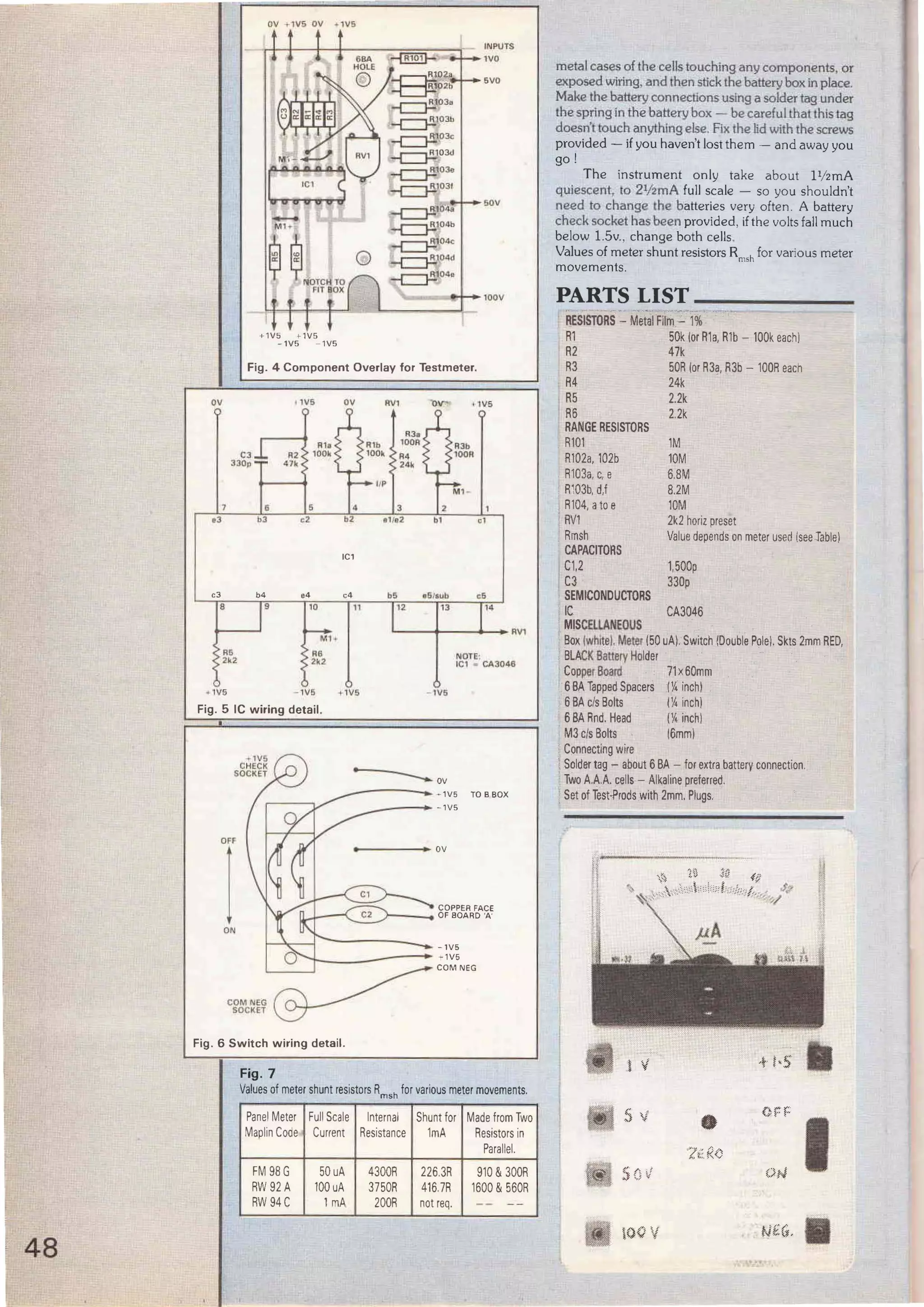 48
OV
-
M l ~
QQ o
lfl LflNOTCH TO
FIT ~ox
+1V5 +- 1VS
-1V5 - 1V5
Fig. 4 Component Overlay for Testmeter.
11116 ov RV1
R3a
R1a 100R
C3 R2 100k R4
INPUT$
1VO
5VO
sov
100V
JJOp 47k 24k
llP
6 3
o3 b3 c2 •11
e2
IC1
c3 b4 e4 c4 bS a6/sub c6
8 9 10 11 12 13 14
MI "'
RV1
R6 A6 NOTE;
2k2 2k2 IC1 • CAJ046
·"1 V5 - 1V5 + 1VS - 1V5
Fig. 5 IC wiring detail.
lON
Fig. 6 Switch wiring detail.
Fig. 7
- - - - - - 1V5 TO B BOX
- - - - - 1V5
COPPEA FACE
.r----.. OF BOARD 'A'
Values of metershunt resistors Rmsh for various meter movements.
Panel Meter Full Scale Interna! Shunt for Made from Two
Maplin Code Current Resistance 1mA Resistors in
Parallel.
FM 98G 50uA 4300R 226.3R 910 &300R
RW 92A 100 uA 3750R 416.7R 1600 &560R
RW94C 1mA 200R not req. -- --
metal cases of the cells touching any components, or
exposed wfring, and then stick the battery box1n place.
Make the baitery connections uslngo solder tag under
lhespnrigin the batterybox - be carefullhalthis t:ag
doesn'ttolJch anythlng else.Fix theJid w!th thescrews
provided - if you haven't lost them - and away you
go !
The instrument only take about l1/2 mA
quiescent, to 2V2mA full scale - so you shouldn't
need to change the batteries very often . A battery
check socket has been provided, if the volts fall much
below 1.Sv., change both cells.
Values of meter shunt resistors R msh for various meter
movements.
PARTS LIST _ _ ___ _
" "
RESISTORS - Metal Film - 1%
R1 50k lor R1a, R1b - 100k each)
R2 47k
R3 50R lor R3a, R3b - 100R each
R4 24k
R5 2.2k
R6 2.2k
RANGE RESISTORS
R101
R102a, 102b
R103a,e, e
R103b, d,f
R104, ato e
AV1
Rmsh
CAPACITORS
C1,2
C3
SEMICONDUCTORS
IC
. MISCELLANEOUS
1M
10M
6.8M
8.2M
10M
2k2 horiz preset
Value depends on meter used (seeTable)
1,500p
330p
CA3046
Box !Wh~el. Me(er 150 uA).. Switch (Double Polel. Skts 2mm RED,
BLACK Battery Holder
Copp~r Board
6BA Tapped Spacers
6BA c/sBolts
6BA Rnd. Head
M3 c/s Bolts
Connecting wire
71x60mm
IY4 inchl
1Y4 inch)
rn inchl
16mml
Solder tag - about 6BA - for extra battery connection.
Two A.A.A. cells - Alkaline preterred.
. Set of Test·Prods wíth 2mm, Plugs.
------..··~---~
• 1
 