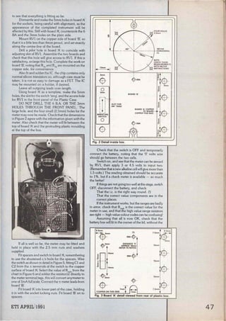 to see that everything is fitting so far.
Dismantle and make the 5mm holes in board 'PI.
for the sockets, being careful with alignment, as the
appearance of the completed instrument will be
affected by this. Still with board 'P., countersink the 6
BA and the 3mm holes on the plain side.
Mount RVl on the copper side of board 'B', so
that it is a little less than 6mm proud, and set exactly
along the centre-line of the board.
Drill a pilot hole in board 'PI. to coincide with
adjusting slot of RVl. Assemble the two boards and
check that this hole will give access to RVl. If this is
satisfactory, enlarge this hole. Complete the work on
board 'B', noting that R1
b and R3
b are mounted on the
copper side, for convenience.
Also fit and solder the !C. the chip contains only
normal silicon transistors so, although care must be
taken, it is not so easy to damage as a FET. The IC
may be mounted on a holder. if desired.
Leave ali outgoing leads over-length.
Using board 'PI. as a template, make the 5mm
holes, the slot for the switch 'tang', and the access hole
for RVl in the front panel of the Plastic Case.
DO NOT DRILL THE 6 B.A. OR THE 3mm
HOLES THROUGH THE FRONT PANEL. The
large hole, and the four small (2.5mm) holes for the
meter may now be made. Check that the dimensions
in Figure 2 agree with the information given with the
meter. Also check that the meter will fit between the
top of board 'PI. and the protruding plastic moulding
al the top of the box.
If ali is well so far, the meter may be fitted and
held in place with the 2.5 mm nuts and washers
supplied.
Fit spacers and switch to board 'P., remernbering
to use the shortened c/ s bolts for the spacers. Wire
the switch as shown in detail in Figure 5, fitting Cl and
C2 from the ± terminals of the switch to the copper
surface of board 'PI.. Select the value of Rmsh from the
chart in Figure 6 and solder the resistor(s) directly to
the meter terminal tags, this will convert any meter to
one of lmA full scale. Connect the ± meter leads from
board 'B'.
Fit board 'PI. into lower part of the case, holding
it in with the socket locking nuts. Fit board 'B' on to
spacers.
ETI APRIL 1991
13mm
Smm
~
o
Jmm
1 1
1 1
.."'
t
SLOT FOR
SW 'TANG'
BOARD 'B'
FOUR HOLES
2.5mm
METER
HORIZONTAL
Cl
r-¡1·
1 1
L_J
MINIATURE
SWITCH
BOARD 'A' COPPER
PC BOARD
COPPER THIS SIDE
o -$-sBA
Fig. 2 Detail inside box.
Check that the switch is OFF and temporarily
connect the battery, noting that the 'O' volts wire
should go between the two cells.
Switch on, and see that the meter can be zeroed
by RVl, then apply 3 or 4.5 volts to input two.
(Remember that a new alkaline cell will give more than
1.5 volts.) The reading obtained should be accurate
to 1%, but if a check meter is available - so much
the better!
Ifthings are not going too well at this stage, switch
OFF, disconnect the battery, and check:
That the i.c. is the right way round. (!)
That the correct value components are in the
corree! places.
Ifthe instrument works, but the ranges are badly
in error, check that Rmsh is the corree! value for the
meter in use, and that the high value range resistors
are right - high value colour codes can be confusing!
Assuming that a!l is now OK, check that the
battery box will fit in the comer of the lid, without the
6.Smm
~mm
jul·-
Dl14mm
-$Jmm
Cl
68Afl
DISTANc~
·x·
APPROX 18mm
REFER TO NOTES
68A
8.5mm
75mm·~-
~m
l5mm
+
•c~NTHIS SIDE
7
mmT 7mm
--~~~~~-'-~~-
Fíg. 3 Board 'A' detall viewed from rear of plas'tic box.
47
 