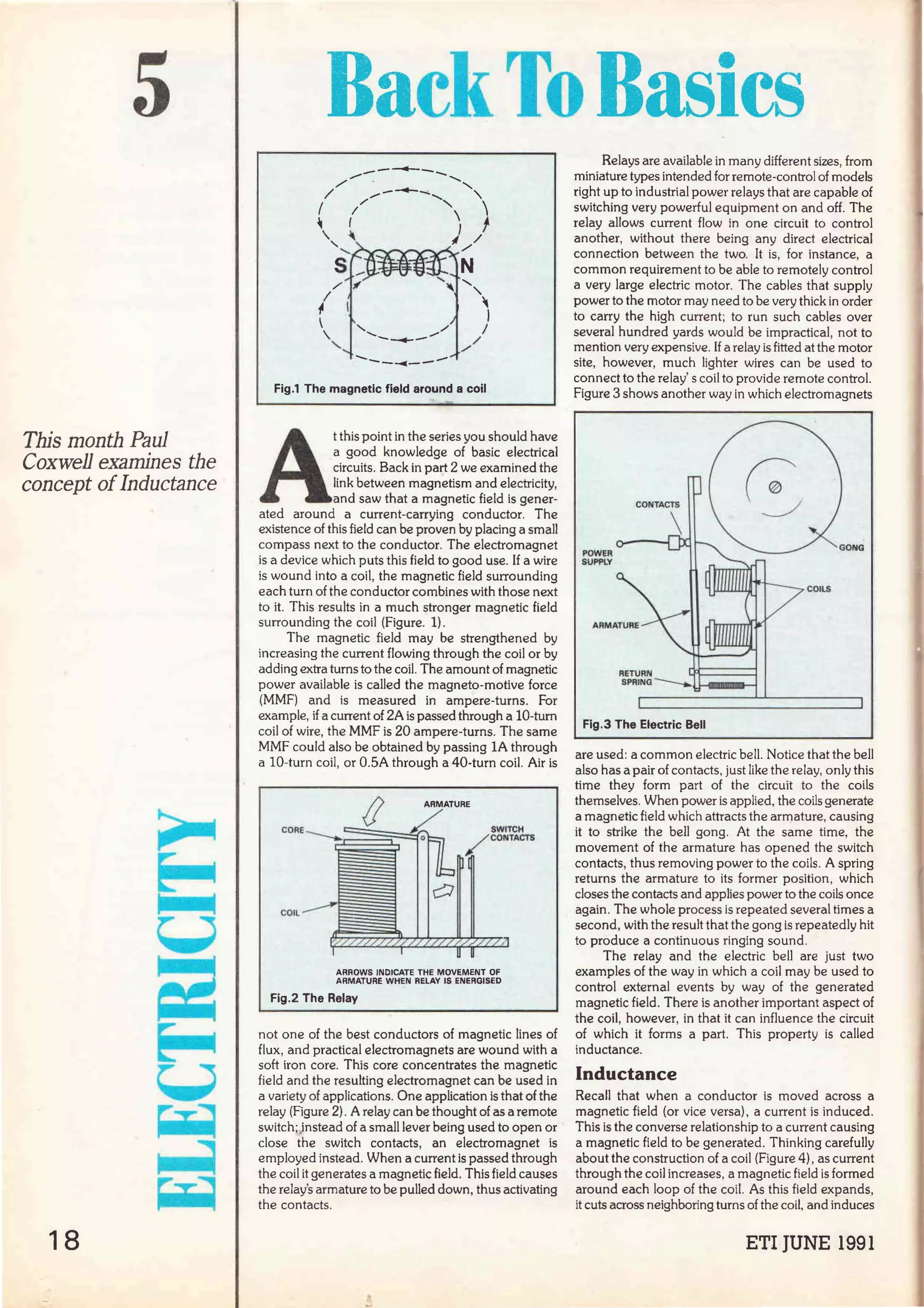 5
This month Paul
Coxwell examines the
concept oíInductance
18
RackToBasics
----......-----
Fig.1 The magnetic field around a coil
A
t this point in the series you should have
a good knowledge of basic electrical
circuits. Back in part 2 we examined the
link between magnetism and electricity,
and saw that a magnetic field is gener-
ated around a current-carrying conductor. The
existence of this field can be proven by placing a small
compass next to the conductor. The electromagnet
is a device which puts this field to good use. If a wire
is wound into a coil, the magnetic field surrounding
each turn of the conductor combines with those next
to it. This results in a much stronger magnetic field
surrounding the coil (Figure. 1).
The magnetic field may be strengthened by
increasing the current flowing through the coil or by
adding extra turns to the coil. The amount of magnetic
power available is called the magneto-motive force
(MMF) and is measured in ampere-turns. For
example, if a current of 2A is passed through a 10-turn
coil of wire, the MMF is 20 ampere-turns. The same
MMF could also be obtained by passing lA through
a 10-turn coil, or 0.5A through a 40-turn coil. Air is
(l
CDRE---..
COIL
ARROWS INDICATE THE MOVEMENT Of
ARMATURE WHEN RELAY IS ENERGISED
Fig.2 The Relay
not one of the best conductors of magnetic lines of
flux, and practical electromagnets are wound with a
soft iron core. This core concentrates the magnetic
field and the resulting electromagnet can be used in
a variety of applications. One application is that of the
relay (Figure 2) . A relay can be thought of as a remote
switch;jnstead of a small lever being used to open or
close the switch contacts, an electromagnet is
employed instead. When a current is passed through
the coil it generates a magnetic field. This field causes
the relay's armature to be pulled clown, thus activating
the contacts.
Relays are available in many different sizes, from
miniature types intended for remote-control of models
right up to industrial power relays that are capable of
switching very powerful equipment on and off. The
relay allows current flow in one circuit to control
another, without there being any direct electrical
connection between the two. lt is, for instance, a
common requirement to be able to remotely control
a very large electric motor. The cables that supply
power to the motor may need to be very thick in order
to carry the high current; to run such cables over
severa! hundred yards would be impractical, not to
mention very expensive.If a relay is fitted at the motor
site, however, much lighter wires can be used to
connect to the relay' s coil to provide remote control.
Figure 3 shows another way in which electromagnets
Fig.3 The Electric Bell
are used: a common electric bell. Notice that the bell
also has a pair of contacts, just like the relay, only this
time they form part of the circuit to the coils
themselves. When power is applied, the coils generate
a magnetic field which attracts the armature, causing
it to strike the bell gong. At the same time, the
movement of the armature has opened the switch
contacts, thus removing power to the coils. A spring
returns the armature to its former position, which
doses the contacts and applies power to the coils once
again. The whole process is repeated several times a
second, with the result that the gong is repeatedly hit
to produce a continuous ringing sound.
The relay and the electric bell are just two
examples of the way in which a coil may be used to
control externa! events by way of the generated
magnetic field. There is another important aspect of
the coil, however, in that it can influence the circuit
of which it forms a part. This property is called
inductance.
lnductance
Recall that when a conductor is moved across a
magnetic field (or vice versa), a current is induced.
This is the converse relationship to a current causing
a magnetic field to be generated. Thinking carefully
about the construction of a coil (Figure 4) , as current
through the coil increases, a magnetic field is formed
around each loop of the coil. As this field expands,
it cuts across neighboring turns of the coi!, and induces
ETI JUNE 1991
 
