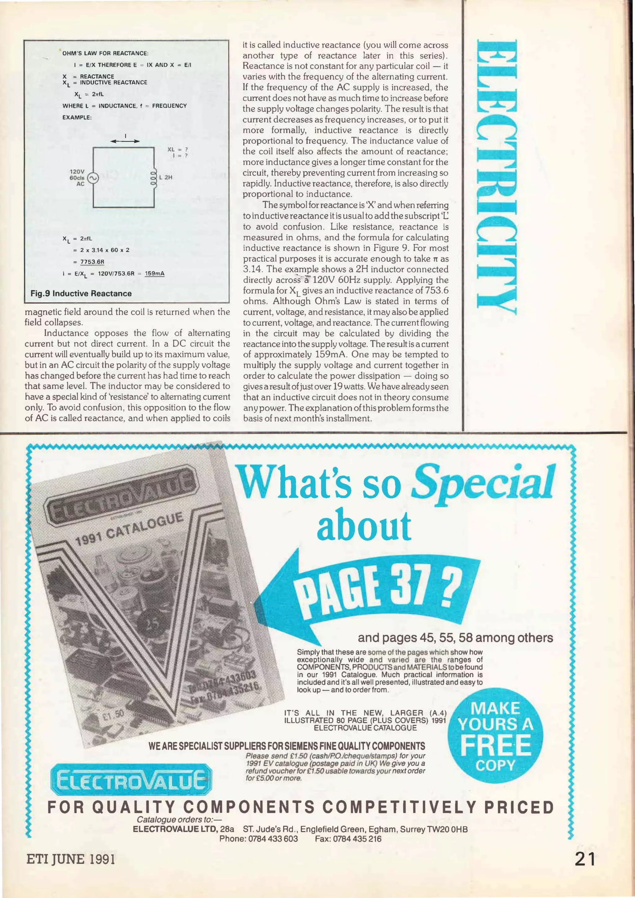 OHM'S LAW FOR REACTANCE:
1 = E/X THEREFORE E = IX ANO X = E/I
X = REACTANCE
XL = INDUCTIVE REACTANCE
XL = 2rrfL
WHERE L = INDUCTANCE. f = FREQUENCY
EXAMPLE:
XL = 2nfl
1
-
= 2 X 3.14 X 60 X 2
=~
XL =?
l = ,
L 2H
1 = E/XL = 120V/753 6R = 159mA
Fig.9 lnductive Reactance
magnetic field around the coi! is returned when the
field collapses.
Inductance opposes the flow of alternating
current but not direct current. In a DC circuit the
current will eventually build up to its maximum value,
but in an AC circuit the polarity of the supply voltage
has changed before the curren! has had time to reach
that same leve!. The inductor may be considered to
have a special kind of 'resistance' to alternating current
only. To avoid confusion, this opposition to the flow
of AC is called reactance, and when applied to coils
it is called inductive reactance (you will come across
another type of reactance Jater in this series).
Reactance is not constan! for any particular coi! - it
varíes with the frequency of the alternating current.
lf the frequency of the AC supply is increased, the
curren! does not have as much time to increase before
the supply voltage changes polarity. The result is that
current decreases as frequency increases, orto put it
more formally, inductive reactance is directly
proportional to frequency. The inductance value of
the coi! itself also affects the amount of reactance;
more inductance gives a longer time constan! for the
circuit, thereby preventing curren! from increasing so
rapidly. lnductive reactance, therefore, is also directly
proportional to inductance.
The symbolfor reactance is 'X' and when referring
to inductivereactance itis usual to addthe subscript 'l.:
to avoid confusion. Like resistance, reactance is
measured in ohms, and the formula for calculating
inductive reactance is shown in Figure 9. For most
practica) purposes it is accurate enough to take rr as
3.14. The example shows a 2H inductor connected
directly across'"a 120V 60Hz supply. Applying the
formula for XL gives an inductive reactance of 753.6
ohms. Although Ohm's Law is stated in terms of
curren!, voltage, and resistance, it may also be applied
to current, voltage, and reactance. The curren!flowing
in the circuit may be calculated by dividing the
reactance into the supply voltage. The result is a curren!
of approximately 159mA. One may be tempted to
multiply the supply voltage and current together in
order to calculate the power dissipation - doing so
gives aresult ofjusiover 19 watts. We have alreadyseen
that an inductive circuit does not in theory consume
any power. The explanation ofthis problem forms the
basis of next month's installment.
and pages 45, 55, 58 among others
Simply that these are sorne of the pages whlch show how
exceptionally wide and varled are the ranges of
COMPONENTS, PRODUCTSand MATERIALStobefound
in our 1991 Catalogue. Much practica! information is
included and it's ali well presented, illustrated and easy to
look up - and to order from.
WE ARE SPECIALIST SUPPLIERS FOR SIEMENS FINEQUALITY COMPONENTS
Please send f1SO (cash/P.O.loheque/stamps) for your
1991 EV catalogue (postage paid In UK) We give you a
refund voucherfor f1.50 usable towards your next order
for E:5.00 or more.
FOR QUALITY COMPONENTS COMPETITIVELY PRICED
Catalogue orders to:-
ELECTROVALUE LTD, 28a ST. Jude's Ad., Englefield Green, Egham, SurreyTW20 OHB
Phone: 0784 433 603 Fax: 0784 435 216
ETI JUNE 1991 21
 